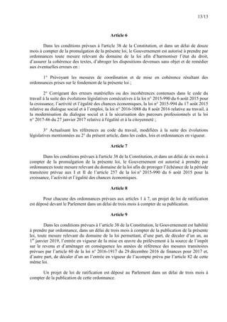 13/13
Article 6
Dans les conditions prévues à l'article 38 de la Constitution, et dans un délai de douze
mois à compter de la promulgation de la présente loi, le Gouvernement est autorisé à prendre par
ordonnances toute mesure relevant du domaine de la loi afin d’harmoniser l’état du droit,
d’assurer la cohérence des textes, d’abroger les dispositions devenues sans objet et de remédier
aux éventuelles erreurs en :
1° Prévoyant les mesures de coordination et de mise en cohérence résultant des
ordonnances prises sur le fondement de la présente loi ;
2° Corrigeant des erreurs matérielles ou des incohérences contenues dans le code du
travail à la suite des évolutions législatives consécutives à la loi n° 2015-990 du 6 août 2015 pour
la croissance, l’activité et l’égalité des chances économiques, la loi n° 2015-994 du 17 août 2015
relative au dialogue social et à l’emploi, la loi n° 2016-1088 du 8 août 2016 relative au travail, à
la modernisation du dialogue social et à la sécurisation des parcours professionnels et la loi
n° 2017-86 du 27 janvier 2017 relative à l'égalité et à la citoyenneté ;
3° Actualisant les références au code du travail, modifiées à la suite des évolutions
législatives mentionnées au 2° du présent article, dans les codes, lois et ordonnances en vigueur.
Article 7
Dans les conditions prévues à l'article 38 de la Constitution, et dans un délai de six mois à
compter de la promulgation de la présente loi, le Gouvernement est autorisé à prendre par
ordonnances toute mesure relevant du domaine de la loi afin de proroger l’échéance de la période
transitoire prévue aux I et II de l’article 257 de la loi n° 2015-990 du 6 août 2015 pour la
croissance, l’activité et l’égalité des chances économiques.
Article 8
Pour chacune des ordonnances prévues aux articles 1 à 7, un projet de loi de ratification
est déposé devant le Parlement dans un délai de trois mois à compter de sa publication.
Article 9
Dans les conditions prévues à l’article 38 de la Constitution, le Gouvernement est habilité
à prendre par ordonnance, dans un délai de trois mois à compter de la publication de la présente
loi, toute mesure relevant du domaine de la loi permettant, d’une part, de décaler d’un an, au
1er
janvier 2019, l’entrée en vigueur de la mise en œuvre du prélèvement à la source de l’impôt
sur le revenu et d’aménager en conséquence les années de référence des mesures transitoires
prévues par l’article 60 de la loi n° 2016-1917 du 29 décembre 2016 de finances pour 2017 et,
d’autre part, de décaler d’un an l’entrée en vigueur de l’acompte prévu par l’article 82 de cette
même loi.
Un projet de loi de ratification est déposé au Parlement dans un délai de trois mois à
compter de la publication de cette ordonnance.
 