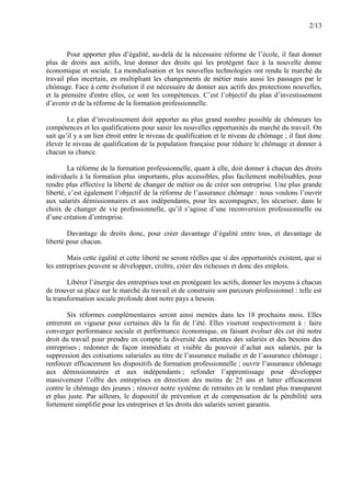 2/13
Pour apporter plus d’égalité, au-delà de la nécessaire réforme de l’école, il faut donner
plus de droits aux actifs, leur donner des droits qui les protègent face à la nouvelle donne
économique et sociale. La mondialisation et les nouvelles technologies ont rendu le marché du
travail plus incertain, en multipliant les changements de métier mais aussi les passages par le
chômage. Face à cette évolution il est nécessaire de donner aux actifs des protections nouvelles,
et la première d'entre elles, ce sont les compétences. C’est l’objectif du plan d’investissement
d’avenir et de la réforme de la formation professionnelle.
Le plan d’investissement doit apporter au plus grand nombre possible de chômeurs les
compétences et les qualifications pour saisir les nouvelles opportunités du marché du travail. On
sait qu’il y a un lien étroit entre le niveau de qualification et le niveau de chômage ; il faut donc
élever le niveau de qualification de la population française pour réduire le chômage et donner à
chacun sa chance.
La réforme de la formation professionnelle, quant à elle, doit donner à chacun des droits
individuels à la formation plus importants, plus accessibles, plus facilement mobilisables, pour
rendre plus effective la liberté de changer de métier ou de créer son entreprise. Une plus grande
liberté, c’est également l’objectif de la réforme de l’assurance chômage : nous voulons l’ouvrir
aux salariés démissionnaires et aux indépendants, pour les accompagner, les sécuriser, dans le
choix de changer de vie professionnelle, qu’il s’agisse d’une reconversion professionnelle ou
d’une création d’entreprise.
Davantage de droits donc, pour créer davantage d’égalité entre tous, et davantage de
liberté pour chacun.
Mais cette égalité et cette liberté ne seront réelles que si des opportunités existent, que si
les entreprises peuvent se développer, croître, créer des richesses et donc des emplois.
Libérer l’énergie des entreprises tout en protégeant les actifs, donner les moyens à chacun
de trouver sa place sur le marché du travail et de construire son parcours professionnel : telle est
la transformation sociale profonde dont notre pays a besoin.
Six réformes complémentaires seront ainsi menées dans les 18 prochains mois. Elles
entreront en vigueur pour certaines dès la fin de l’été. Elles viseront respectivement à : faire
converger performance sociale et performance économique, en faisant évoluer dès cet été notre
droit du travail pour prendre en compte la diversité des attentes des salariés et des besoins des
entreprises ; redonner de façon immédiate et visible du pouvoir d’achat aux salariés, par la
suppression des cotisations salariales au titre de l’assurance maladie et de l’assurance chômage ;
renforcer efficacement les dispositifs de formation professionnelle ; ouvrir l’assurance chômage
aux démissionnaires et aux indépendants ; refonder l’apprentissage pour développer
massivement l’offre des entreprises en direction des moins de 25 ans et lutter efficacement
contre le chômage des jeunes ; rénover notre système de retraites en le rendant plus transparent
et plus juste. Par ailleurs, le dispositif de prévention et de compensation de la pénibilité sera
fortement simplifié pour les entreprises et les droits des salariés seront garantis.
 