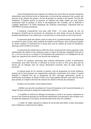 3/13
Conçu historiquement pour organiser les relations de travail dans les grandes entreprises
industrielles, notre droit du travail ne répond plus à la diversité des entreprises, des secteurs, des
parcours et des attentes des salariés. Au lieu de protéger les salariés et de soutenir l’activité des
entreprises, il fragilise parfois les premiers en imposant des règles rigides qui sont souvent
contournées dans la pratique et freine le développement des secondes, par sa difficulté à
s’adapter rapidement à la réalité changeante des situations économiques, notamment dans les
TPE/PME et les jeunes entreprises.
L’entreprise d’aujourd’hui n’est plus celle d’hier : s’il serait absurde de nier les
divergences d’intérêt qui les traversent, les entreprises de notre temps ont peu de chances de
prospérer durablement si les salariés qui s’y investissent n’y trouvent pas un sens à leur travail.
La protection égale des salariés contre les aléas de la vie professionnelle, particulièrement
en matière de santé, est une valeur cardinale du modèle social français, mais le principe d’égalité
ne saurait conduire à l’uniformité de la norme pour tous les salariés de toutes les entreprises,
quels que soient la taille et le secteur.
La protection des salariés peut en effet être mieux assurée par des normes négociées entre
représentants des salariés et des employeurs dans le respect de principes intangibles fixés par la
loi : c’est une voie qui ne se résigne ni à la disparition des protections, ni à l’inadaptation de nos
règles aux aspirations des salariés et aux besoins des entreprises.
Trouver les solutions innovantes pour articuler performance sociale et performance
économique, pour allier bien-être et efficacité au travail, ne peut se faire qu’au plus près du
terrain, par un dialogue entre les acteurs directement concernés, dans un cadre souple et
protecteur.
Le présent projet de loi constitue le premier volet du programme de travail ambitieux
proposé par le Gouvernement aux organisations syndicales et patronales de la nation. Il entend
répondre à l’objectif fixé par ce programme de faire converger performance sociale et
performance économique, en faisant évoluer avec la plus grande efficacité notre droit du travail
pour prendre en compte la diversité des attentes des salariés et besoins des entreprises.
Il repose sur trois piliers visant respectivement :
- à définir une nouvelle articulation de l’accord d’entreprise et de l’accord de branche et à
élargir de façon sécurisée le champ de la négociation collective ;
- à simplifier et renforcer le dialogue économique et social et ses acteurs, notamment au
travers d’une refonte du paysage des institutions représentatives du personnel, plus en phase avec
la réalité des entreprises et les enjeux de transformation dont elles ont à débattre ;
- à rendre les règles régissant la relation de travail plus prévisibles et plus sécurisantes
pour l’employeur comme pour les salariés.
 
