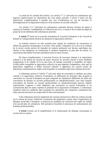 4/13
Le projet de loi contient huit articles. Les articles 1er
à 3 prévoient les ordonnances qui
régiront respectivement les dispositions des trois piliers précités. L’article 4 porte sur des
dispositions complémentaires à prendre par voie d’ordonnance en vue de favoriser le
développement de la négociation collective et de sécuriser les accords collectifs.
Les articles 5 à 7 prévoient les ordonnances contenant diverses mesures de nature à
renforcer la lisibilité, l’intelligibilité et l’effectivité de la loi. L’article 8 fixe le délai de dépôt du
projet de loi de ratification des ordonnances précitées.
L’article 1er
porte sur la nouvelle articulation de l’accord d’entreprise et de l’accord de
branche et l’élargissement sécurisé du champ de la négociation collective.
La branche conserve un rôle essentiel pour réguler les conditions de concurrence et
définir des garanties économiques et sociales. Pour autant, l’entreprise est le lieu où la création
de la norme sociale permet de répondre de manière pertinente aux besoins spécifiques des
salariés et des entreprises en construisant le meilleur compromis au plus près du terrain. La
concertation doit définir la bonne articulation entre les deux niveaux.
De façon complémentaire, il convient d’ouvrir de nouveaux champs à la négociation
collective et de donner les moyens de mieux sécuriser les accords conclus et leurs modalités
d’application et de validité. Si la loi doit fixer, de manière accessible et simplifiée, les règles
d’ordre public auxquelles la négociation collective ne peut apporter d’adaptations, ainsi que les
dispositions supplétives à défaut d’accord collectif, il appartient aux acteurs locaux de
déterminer conjointement les règles selon lesquelles ils entendent régir leurs relations de travail.
L’ordonnance prévue à l’article 1er
aura pour objet de reconnaître et attribuer une place
centrale à la négociation collective d’entreprise, en définissant les domaines dans lesquels la
convention ou l’accord d’entreprise ne peut comporter de stipulations différentes de celles des
conventions de branche ou accords professionnels ou interprofessionnels, ceux dans lesquels
conventions de branche ou accords professionnels ou interprofessionnels peuvent stipuler
expressément s’opposer à toute adaptation par convention ou accord d’entreprise et en
reconnaissant dans les autres matières la primauté de la négociation d’entreprise. L’ordonnance
encadrera enfin les conditions dans lesquelles les spécificités des entreprises, notamment leur
taille, peuvent être prises en compte dans le droit conventionnel.
Cette ordonnance prévoira également des mesures précisant les effets de certains accords
sur le contrat de travail, renforcera l’autonomie des partenaires sociaux dans l’organisation du
dialogue social dans l’entreprise, et précisera les modalités de conclusion des règles de validité
d’un accord dans les entreprises. Elle permettra d’accélérer le processus de restructuration des
branches professionnelles.
L’article 2 porte sur la simplification et le renforcement du dialogue économique et
social et de ses acteurs.
 