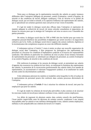 5/13
Notre pays se distingue par la représentation morcelée des salariés en quatre instances
différentes dans l’entreprise (délégués du personnel, comité d’entreprise, comité d’hygiène, de
sécurité et des conditions de travail, délégués syndicaux). Cela ne favorise ni la qualité du
dialogue social, qui est éclaté et alourdi, ni la capacité d’influence des représentants des salariés,
qui se spécialisent sur certaines questions mais sont privés d’une vision d’ensemble.
Il s’agit de rendre le dialogue social plus efficace dans l’entreprise et représenter de
manière adéquate la collectivité de travail, de mieux articuler consultation et négociation, de
donner les moyens pour que la stratégie de l’entreprise soit mise en œuvre avec l’ensemble des
parties prenantes.
De même, le dialogue social dans les TPE et PME doit être facilité pour que toutes les
entreprises puissent bénéficier des possibilités d’adaptation qui seront ouvertes à la négociation
collective par la loi. Enfin, un dialogue social rénové suppose des acteurs renforcés, légitimes et
la reconnaissance des compétences acquises au cours des différents mandats.
L’ordonnance prévue à l’article 2 visera à mettre en place une nouvelle organisation du
dialogue social dans l’entreprise, à faire progresser les prérogatives des représentants du
personnel et à favoriser les conditions d’implantation syndicale et d’exercice de responsabilités
syndicales. Elle définira en particulier les conditions de mise en place d’une instance fusionnée
de représentation du personnel, se substituant aux délégués du personnel, au comité d’entreprise
et au comité d’hygiène, de sécurité et des conditions de travail.
Elle renforcera la pratique et les moyens du dialogue social, en permettant aux salariés
d’apporter des ressources au syndicat de leur choix, en renforçant la formation des représentants
des salariés, la promotion de la reconversion professionnelle des salariés dotés d’un mandat de
représentation, en reconnaissant et valorisant l'engagement syndical, et en améliorant les outils
de lutte contre les discriminations syndicales.
Cette ordonnance précisera les matières et modalités selon lesquelles le rôle et la place de
la représentation du personnel pourra être renforcée dans certains processus décisionnels de
l’entreprise.
L’ordonnance prévue à l’article 3 vise à sécuriser les relations de travail, tant pour les
employeurs que pour les salariés.
Il s’agit de rendre les relations de travail plus prévisibles et plus sereines et de sécuriser
les nouveaux modes de travail pour redonner confiance à tous, salariés comme employeurs.
Les délais de jugement de plusieurs années dans certains conseils des prud’hommes,
l’écart parfois imprévisible entre les décisions de certains conseils, conduisent à une iniquité
inacceptable entre les salariés et une méfiance dommageable à tous, salariés comme employeurs,
méfiance in fine préjudiciable aux relations de travail et à l’emploi.
 