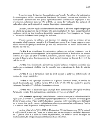 6/13
Il convient donc de favoriser la conciliation prud’homale. Par ailleurs, la barémisation
des dommages et intérêts, notamment en fonction de l’ancienneté, - et non des indemnités de
licenciement - permettra une plus grande équité et redonnera confiance aux employeurs et aux
investisseurs, notamment dans les TPE et PME. La crainte de l’embauche dans celles-ci est
réelle, alors même que le potentiel de création d’emplois y est considérable.
De même, certaines règles qui entourent le licenciement et devraient en principe protéger
les salariés ne les sécurisent pas réellement. Elles constituent plutôt des freins au recrutement et
conduisent parfois par leur formalisme à multiplier les contentieux. Ces règles pèsent sur l’image
et l’attractivité de la France sans protéger les individus.
D’autres normes, par ailleurs, sont devenues très décalées avec les pratiques et les
attentes des salariés, comme en matière de télétravail par exemple. Il y a lieu de moderniser pour
mieux sécuriser les pratiques modernes qui sont déjà entrées dans les mœurs des relations de
travail d’aujourd’hui.
L’article 4, en complément des ordonnances prévues aux articles précédents, vise à
permettre de favoriser le développement de la négociation collective et de sécuriser les accords
collectifs. Il s’agit à cet effet de modifier, notamment, certaines règles liées à l’extension des
accords de branche et au fonctionnement du fonds paritaire institué par l’article L. 2135-9 du
code du travail.
L’article 5 vise notamment à permettre de modifier certaines obligations incombant aux
employeurs en matière de pénibilité pour les simplifier tout en garantissant les droits des salariés
concernés.
L’article 6 vise à harmoniser l’état du droit, assurer la cohérence rédactionnelle et
corriger des erreurs matérielles.
L’article 7 vise à proroger l’échéance de la période transitoire prévue, en matière de
travail du dimanche, aux I et II de l’article 257 de la loi n° 2015-990 du 6 août 2015 pour la
croissance, l’activité et l’égalité des chances économiques.
L’article 8 fixe le délai dans lequel un projet de loi de ratification sera déposé devant le
Parlement à compter de la publication des ordonnances prévues aux articles 1er
à 7.
Enfin, l’article 9 a pour objet, conformément à l’annonce faite par le Premier ministre le
7 juin 2017, d’habiliter le Gouvernement à prendre par ordonnance les mesures nécessaires pour
décaler d’un an, soit au 1er
janvier 2019, l'entrée en vigueur du prélèvement à la source de l'impôt
sur le revenu ainsi que les mesures indissociables prévues pour assurer la transition entre l'ancien
et le nouveau mode de paiement de l'impôt sur le revenu.
L'article 60 de la loi n° 2016-1917 du 29 décembre 2016 de finances pour 2017 a instauré
le prélèvement à la source de l'impôt sur le revenu pour les revenus perçus ou réalisés à compter
du 1er
janvier 2018. Il a défini le champ du prélèvement, son mode de calcul, ses règles de
fonctionnement, les obligations des contribuables et des collecteurs.
 