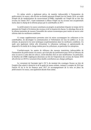 7/13
Ce même article a également prévu, de manière indissociable à l'instauration du
prélèvement à la source, afin d'éviter un double paiement d'impôt lors de l'année 2018, un crédit
d'impôt dit de modernisation du recouvrement (CIMR), imputable sur l'impôt dû au titre des
revenus de l'année 2017, visant notamment à effacer l'impôt sur les revenus non exceptionnels
inclus dans le champ de la réforme perçus par le contribuable en 2017.
Le prélèvement à la source constituera un progrès en permettant d'ajuster en temps réel le
paiement de l'impôt à l'évolution des revenus et de la situation de chacun. Le décalage d'un an de
la réforme permettra de rassurer l'ensemble des acteurs économiques pour mettre en œuvre cette
réforme dans les meilleures conditions.
Ce temps supplémentaire permettra ainsi de mieux accompagner les collecteurs et les
contribuables, de développer la communication et l'information de tous les publics et, le cas
échéant, de poursuivre les tests techniques (expérimentation) dans les meilleures conditions. Un
audit sera également réalisé afin d'examiner la robustesse technique et opérationnelle du
dispositif et la réalité de la charge induite pour les collecteurs, en particulier les entreprises.
Corrélativement, les années de référence des mesures transitoires indissociables de
l'instauration du prélèvement à la source, qui n'ont plus de justification pour 2018 en l'absence de
mise en œuvre à cette date de celui-ci, seront décalées d'un an sans modification. En particulier,
le bénéfice du CIMR s'appliquera désormais au titre de l'imposition des revenus de l'année 2018
afin d'éviter en 2019 le versement d'une double contribution aux charges publiques.
Le versement de l'acompte égal à 30 % du montant des avantages fiscaux au titre de
l'emploi d'un salarié à domicile et de la garde de jeunes enfants, instauré à compter de 2018 par
l'article 82 de la loi de finances pour 2017 en accompagnement de la mise en place du
prélèvement à la source, sera également décalé d'une année.
 