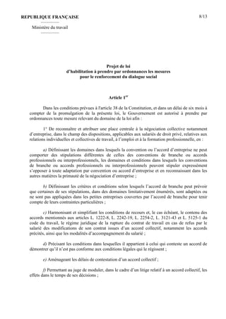 8/13
Projet de loi
d’habilitation à prendre par ordonnances les mesures
pour le renforcement du dialogue social
Article 1er
Dans les conditions prévues à l'article 38 de la Constitution, et dans un délai de six mois à
compter de la promulgation de la présente loi, le Gouvernement est autorisé à prendre par
ordonnances toute mesure relevant du domaine de la loi afin :
1° De reconnaître et attribuer une place centrale à la négociation collective notamment
d’entreprise, dans le champ des dispositions, applicables aux salariés de droit privé, relatives aux
relations individuelles et collectives de travail, à l’emploi et à la formation professionnelle, en :
a) Définissant les domaines dans lesquels la convention ou l’accord d’entreprise ne peut
comporter des stipulations différentes de celles des conventions de branche ou accords
professionnels ou interprofessionnels, les domaines et conditions dans lesquels les conventions
de branche ou accords professionnels ou interprofessionnels peuvent stipuler expressément
s’opposer à toute adaptation par convention ou accord d’entreprise et en reconnaissant dans les
autres matières la primauté de la négociation d’entreprise ;
b) Définissant les critères et conditions selon lesquels l’accord de branche peut prévoir
que certaines de ses stipulations, dans des domaines limitativement énumérés, sont adaptées ou
ne sont pas appliquées dans les petites entreprises couvertes par l’accord de branche pour tenir
compte de leurs contraintes particulières ;
c) Harmonisant et simplifiant les conditions de recours et, le cas échéant, le contenu des
accords mentionnés aux articles L. 1222-8, L. 2242-19, L. 2254-2, L. 3121-43 et L. 5125-1 du
code du travail, le régime juridique de la rupture du contrat de travail en cas de refus par le
salarié des modifications de son contrat issues d’un accord collectif, notamment les accords
précités, ainsi que les modalités d’accompagnement du salarié ;
d) Précisant les conditions dans lesquelles il appartient à celui qui conteste un accord de
démontrer qu’il n’est pas conforme aux conditions légales qui le régissent ;
e) Aménageant les délais de contestation d’un accord collectif ;
f) Permettant au juge de moduler, dans le cadre d’un litige relatif à un accord collectif, les
effets dans le temps de ses décisions ;
REPUBLIQUE FRANÇAISE
————
Ministère du travail
————
 
