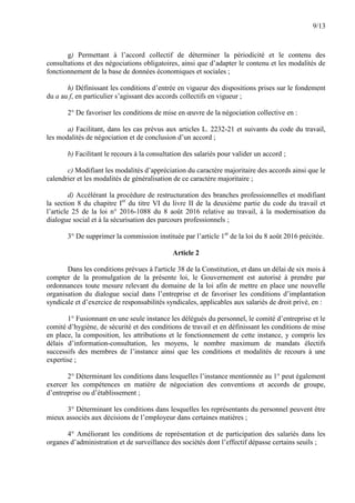9/13
g) Permettant à l’accord collectif de déterminer la périodicité et le contenu des
consultations et des négociations obligatoires, ainsi que d’adapter le contenu et les modalités de
fonctionnement de la base de données économiques et sociales ;
h) Définissant les conditions d’entrée en vigueur des dispositions prises sur le fondement
du a au f, en particulier s’agissant des accords collectifs en vigueur ;
2° De favoriser les conditions de mise en œuvre de la négociation collective en :
a) Facilitant, dans les cas prévus aux articles L. 2232-21 et suivants du code du travail,
les modalités de négociation et de conclusion d’un accord ;
b) Facilitant le recours à la consultation des salariés pour valider un accord ;
c) Modifiant les modalités d’appréciation du caractère majoritaire des accords ainsi que le
calendrier et les modalités de généralisation de ce caractère majoritaire ;
d) Accélérant la procédure de restructuration des branches professionnelles et modifiant
la section 8 du chapitre Ier
du titre VI du livre II de la deuxième partie du code du travail et
l’article 25 de la loi n° 2016-1088 du 8 août 2016 relative au travail, à la modernisation du
dialogue social et à la sécurisation des parcours professionnels ;
3° De supprimer la commission instituée par l’article 1er
de la loi du 8 août 2016 précitée.
Article 2
Dans les conditions prévues à l'article 38 de la Constitution, et dans un délai de six mois à
compter de la promulgation de la présente loi, le Gouvernement est autorisé à prendre par
ordonnances toute mesure relevant du domaine de la loi afin de mettre en place une nouvelle
organisation du dialogue social dans l’entreprise et de favoriser les conditions d’implantation
syndicale et d’exercice de responsabilités syndicales, applicables aux salariés de droit privé, en :
1° Fusionnant en une seule instance les délégués du personnel, le comité d’entreprise et le
comité d’hygiène, de sécurité et des conditions de travail et en définissant les conditions de mise
en place, la composition, les attributions et le fonctionnement de cette instance, y compris les
délais d’information-consultation, les moyens, le nombre maximum de mandats électifs
successifs des membres de l’instance ainsi que les conditions et modalités de recours à une
expertise ;
2° Déterminant les conditions dans lesquelles l’instance mentionnée au 1° peut également
exercer les compétences en matière de négociation des conventions et accords de groupe,
d’entreprise ou d’établissement ;
3° Déterminant les conditions dans lesquelles les représentants du personnel peuvent être
mieux associés aux décisions de l’employeur dans certaines matières ;
4° Améliorant les conditions de représentation et de participation des salariés dans les
organes d’administration et de surveillance des sociétés dont l’effectif dépasse certains seuils ;
 