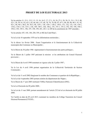 PROJET DE LOI ELECTORALE 2013
Vu les articles 11, 12-1, 12-2, 13, 15, 16, 16-2, 17, 17.1, 18, 24, 27-1, 28, 30, 31, 31-1, 31-3, 40,
52-1, 58, 59, 61, 63, 63-1, 65, 66, 66-1, 67, 68, 70, 78, 79, 80, 87, 87-1, 88, 89, 90, 90-1, 91, 92,
92-1, 94, 94-1, 94-2, 95, 95-3, 96, 129-1, 130, 130-1, 130-2, 130-3, 131, 132, 133, 134, 134-1,
134-2, 134-3, 135, 135-1, 136, 149, 149-1, 164, 186-c, 191, 191-1, 191-2, 192, 193, 194, 194-1,
194-2, 195, 195-1, 196, 197, 198, 199, 281, 281-1 et 289 de la constitution de 1987 amendée ;
Vu les articles 107, 145, 148, 250, 359, et 402 du Code Pénal ;
Vu la Loi du 18 septembre 1978 sur les délimitations territoriales ;
Vu le décret 1er février 2006 fixant l’organisation et le fonctionnement de la Collectivité
municipale dite Commune ou Municipalité ;
Vu le Décret du 30 juillet 1986 réglementant le fonctionnement des partis politiques ;
Vu le Décret du 3 juillet 1987 précisant la mission et les attributions du Conseil Electoral
provisoire ;
Vu le Décret du 6 avril 1990 remettant en vigueur celui du 3 juillet 1987 ;
Vu la Loi du 4 avril 1996 portant organisation de la Collectivité Territoriale de Section
Communale ;
Vu la Loi du 11 avril 2002 élargissant le nombre des Communes et quartiers de la République ;
Vu la Loi du 4 septembre 2003 portant création du département des Nippes ;
Vu le Décret du 1er
juin 2005 instituant l’Office National d’Identification (ONI) ;
Vu la Loi Electorale du 09 juillet 2008 ;
Vu la Loi du 11 mai 2009, portant amendement de l’article 232 de la Loi électorale du 09 juillet
2008.
Vu l’arrêté en date du 05 avril 2013, nommant les membres du Collège Transitoire du Conseil
Electoral Permanent (CTCEP) ;
1
 