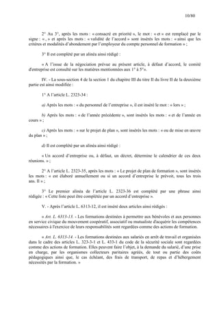 10/80

2° Au 3°, après les mots : « consacré en priorité », le mot : « et » est remplacé par le
signe : « , » et après les mots : « validité de l’accord » sont insérés les mots : « ainsi que les
critères et modalités d’abondement par l’employeur du compte personnel de formation » ;
3° Il est complété par un alinéa ainsi rédigé :
« A l’issue de la négociation prévue au présent article, à défaut d’accord, le comité
d'entreprise est consulté sur les matières mentionnées aux 1° à 5°».
IV. - La sous-section 4 de la section 1 du chapitre III du titre II du livre II de la deuxième
partie est ainsi modifiée :
1° A l’article L. 2323-34 :
a) Après les mots : « du personnel de l’entreprise », il est inséré le mot : « lors » ;
b) Après les mots : « de l’année précédente », sont insérés les mots : « et de l’année en
cours » ;
c) Après les mots : « sur le projet de plan », sont insérés les mots : « ou de mise en œuvre
du plan » ;
d) Il est complété par un alinéa ainsi rédigé :
« Un accord d’entreprise ou, à défaut, un décret, détermine le calendrier de ces deux
réunions. » ;
2° A l’article L. 2323-35, après les mots : « Le projet de plan de formation », sont insérés
les mots : « est élaboré annuellement ou si un accord d’entreprise le prévoit, tous les trois
ans. Il » ;
3° Le premier alinéa de l’article L. 2323-36 est complété par une phrase ainsi
rédigée : « Cette liste peut être complétée par un accord d’entreprise ».
V. - Après l’article L. 6313-12, il est inséré deux articles ainsi rédigés :
« Art. L. 6313-13. - Les formations destinées à permettre aux bénévoles et aux personnes
en service civique du mouvement coopératif, associatif ou mutualiste d'acquérir les compétences
nécessaires à l'exercice de leurs responsabilités sont regardées comme des actions de formation.
« Art. L. 6313-14. - Les formations destinées aux salariés en arrêt de travail et organisées
dans le cadre des articles L. 323-3-1 et L. 433-1 du code de la sécurité sociale sont regardées
comme des actions de formation. Elles peuvent faire l’objet, à la demande du salarié, d’une prise
en charge, par les organismes collecteurs paritaires agréés, de tout ou partie des coûts
pédagogiques ainsi que, le cas échéant, des frais de transport, de repas et d’hébergement
nécessités par la formation. »

 