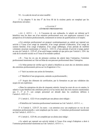 11/80

VI. - Le code du travail est ainsi modifié :
1° Le chapitre V du titre Ier du livre III de la sixième partie est remplacé par les
dispositions suivantes :
« CHAPITRE V
« ENTRETIEN PROFESSIONNEL
« Art. L. 6315-1. - I. - A l’occasion de son embauche, le salarié est informé qu’il
bénéficie tous les deux ans d’un entretien professionnel avec son employeur consacré à ses
perspectives d’évolution professionnelle, notamment en termes de qualifications et d’emploi.
« Cet entretien professionnel est proposé systématiquement au salarié qui reprend son
activité à l’issue d’un congé de maternité, d’un congé parental d’éducation, d’un congé de
soutien familial, d’un congé d’adoption, d’un congé sabbatique, d’une période de mobilité
volontaire sécurisée mentionnée à l’article L. 1222-12, d’une période d’activité à temps partiel
au sens de l’article L. 1225-47, d’un arrêt longue maladie tel que prévu par l’article L. 324-1 du
code de la sécurité sociale ou à l’issue d’un mandat syndical.
« II. - Tous les six ans de présence continue du salarié dans l’entreprise, l’entretien
professionnel mentionné au I fait un bilan de son parcours professionnel dans l’entreprise.
« Ce bilan permet de vérifier que le salarié a bénéficié au cours des six dernières années
des entretiens professionnels prévus au I et d’apprécier s’il a :
« 1° Suivi au moins une action de formation ;
« 2° Bénéficié d’une progression, salariale ou professionnelle ;
« 3° Acquis des éléments de certification, par la formation ou par une validation des
acquis de son expérience.
« Dans les entreprises de plus de cinquante salariés, lorsqu’au cours de ces six années, le
salarié n’a pas bénéficié des entretiens prévus et d’au moins deux des trois mesures mentionnées
aux 1°, 2° et 3°, son compte personnel est abondé dans les conditions définies à
l’article L. 6323-12. » ;
2° L’article L. 1222-14 est complété par une phrase ainsi rédigée :
« Il bénéficie de l’entretien professionnel mentionné au I de l’article L. 6315-1. » ;
3° A l’article L. 1225-27, les mots : « un entretien avec son employeur en vue de son
orientation professionnelle » sont remplacés par les mots : « l’entretien professionnel mentionné
au I de l’article L. 6315-1 » ;
4° L’article L. 1225-46, est complété par un alinéa ainsi rédigé :
« Le salarié qui reprend son activité initiale à l’issue d’un congé d’adoption a droit à
l’entretien professionnel mentionné au I de l’article L. 6315-1 » ;

 