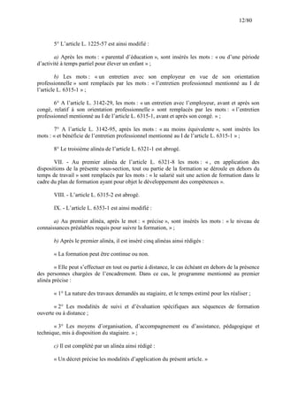 12/80

5° L’article L. 1225-57 est ainsi modifié :
a) Après les mots : « parental d’éducation », sont insérés les mots : « ou d’une période
d’activité à temps partiel pour élever un enfant » ;
b) Les mots : « un entretien avec son employeur en vue de son orientation
professionnelle » sont remplacés par les mots : « l’entretien professionnel mentionné au I de
l’article L. 6315-1 » ;
6° A l’article L. 3142-29, les mots : « un entretien avec l’employeur, avant et après son
congé, relatif à son orientation professionnelle » sont remplacés par les mots : « l’entretien
professionnel mentionné au I de l’article L. 6315-1, avant et après son congé. » ;
7° A l’article L. 3142-95, après les mots : « au moins équivalente », sont insérés les
mots : « et bénéficie de l’entretien professionnel mentionné au I de l’article L. 6315-1 » ;
8° Le troisième alinéa de l’article L. 6321-1 est abrogé.
VII. - Au premier alinéa de l’article L. 6321-8 les mots : « , en application des
dispositions de la présente sous-section, tout ou partie de la formation se déroule en dehors du
temps de travail » sont remplacés par les mots : « le salarié suit une action de formation dans le
cadre du plan de formation ayant pour objet le développement des compétences ».
VIII. - L’article L. 6315-2 est abrogé.
IX. - L’article L. 6353-1 est ainsi modifié :
a) Au premier alinéa, après le mot : « précise », sont insérés les mots : « le niveau de
connaissances préalables requis pour suivre la formation, » ;
b) Après le premier alinéa, il est inséré cinq alinéas ainsi rédigés :
« La formation peut être continue ou non.
« Elle peut s’effectuer en tout ou partie à distance, le cas échéant en dehors de la présence
des personnes chargées de l’encadrement. Dans ce cas, le programme mentionné au premier
alinéa précise :
« 1° La nature des travaux demandés au stagiaire, et le temps estimé pour les réaliser ;
« 2° Les modalités de suivi et d’évaluation spécifiques aux séquences de formation
ouverte ou à distance ;
« 3° Les moyens d’organisation, d’accompagnement ou d’assistance, pédagogique et
technique, mis à disposition du stagiaire. » ;
c) Il est complété par un alinéa ainsi rédigé :
« Un décret précise les modalités d’application du présent article. »

 