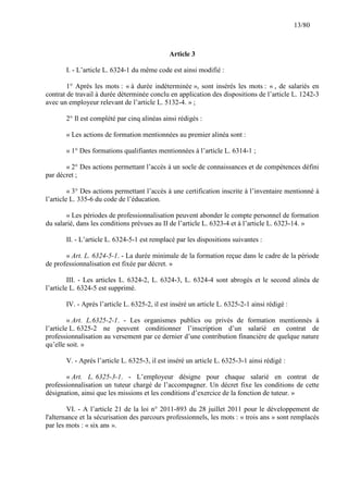 13/80

Article 3
I. - L’article L. 6324-1 du même code est ainsi modifié :
1° Après les mots : « à durée indéterminée », sont insérés les mots : « , de salariés en
contrat de travail à durée déterminée conclu en application des dispositions de l’article L. 1242-3
avec un employeur relevant de l’article L. 5132-4. » ;
2° Il est complété par cinq alinéas ainsi rédigés :
« Les actions de formation mentionnées au premier alinéa sont :
« 1° Des formations qualifiantes mentionnées à l’article L. 6314-1 ;
« 2° Des actions permettant l’accès à un socle de connaissances et de compétences défini
par décret ;
« 3° Des actions permettant l’accès à une certification inscrite à l’inventaire mentionné à
l’article L. 335-6 du code de l’éducation.
« Les périodes de professionnalisation peuvent abonder le compte personnel de formation
du salarié, dans les conditions prévues au II de l’article L. 6323-4 et à l’article L. 6323-14. »
II. - L’article L. 6324-5-1 est remplacé par les dispositions suivantes :
« Art. L. 6324-5-1. - La durée minimale de la formation reçue dans le cadre de la période
de professionnalisation est fixée par décret. »
III. - Les articles L. 6324-2, L. 6324-3, L. 6324-4 sont abrogés et le second alinéa de
l’article L. 6324-5 est supprimé.
IV. - Après l’article L. 6325-2, il est inséré un article L. 6325-2-1 ainsi rédigé :
« Art. L.6325-2-1. - Les organismes publics ou privés de formation mentionnés à
l’article L. 6325-2 ne peuvent conditionner l’inscription d’un salarié en contrat de
professionnalisation au versement par ce dernier d’une contribution financière de quelque nature
qu’elle soit. »
V. - Après l’article L. 6325-3, il est inséré un article L. 6325-3-1 ainsi rédigé :
« Art. L. 6325-3-1. - L’employeur désigne pour chaque salarié en contrat de
professionnalisation un tuteur chargé de l’accompagner. Un décret fixe les conditions de cette
désignation, ainsi que les missions et les conditions d’exercice de la fonction de tuteur. »
VI. - A l’article 21 de la loi n° 2011-893 du 28 juillet 2011 pour le développement de
l'alternance et la sécurisation des parcours professionnels, les mots : « trois ans » sont remplacés
par les mots : « six ans ».

 