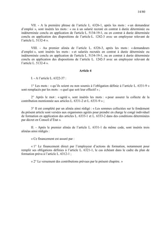 14/80

VII. - A la première phrase de l’article L. 6326-1, après les mots : « un demandeur
d’emploi », sont insérés les mots : « ou à un salarié recruté en contrat à durée déterminée ou
indéterminée conclu en application de l'article L. 5134-19-1, ou en contrat à durée déterminée
conclu en application des dispositions de l’article L. 1242-3 avec un employeur relevant de
l’article L. 5132-4 ».
VIII. - Au premier alinéa de l’article L. 6326-3, après les mots : « demandeurs
d’emploi », sont insérés les mots : « et salariés recrutés en contrat à durée déterminée ou
indéterminée conclu en application de l'article L. 5134-19-1, ou en contrat à durée déterminée
conclu en application des dispositions de l’article L. 1242-3 avec un employeur relevant de
l’article L. 5132-4 ».
Article 4
I. - A l’article L. 6322-37 :
1° Les mots : « qu’ils soient ou non soumis à l’obligation définie à l’article L. 6331-9 »
sont remplacés par les mots : « quel que soit leur effectif » ;
2° Après le mot : « agréé », sont insérés les mots : « pour assurer la collecte de la
contribution mentionnée aux articles L. 6331-2 et L. 6331-9 » ;
3° Il est complété par un alinéa ainsi rédigé : « Les sommes collectées sur le fondement
du présent article sont versées aux organismes agréés pour prendre en charge le congé individuel
de formation en application des articles L. 6333-1 et L. 6333-2 dans des conditions déterminées
par décret en Conseil d’État ».
II. - Après le premier alinéa de l’article L. 6331-1 du même code, sont insérés trois
alinéas ainsi rédigés :
« Ce financement est assuré par :
« 1° Le financement direct par l’employeur d’actions de formation, notamment pour
remplir ses obligations définies à l’article L. 6321-1, le cas échéant dans le cadre du plan de
formation prévu à l’article L. 6312-1 ;
« 2° Le versement des contributions prévues par le présent chapitre. »

 