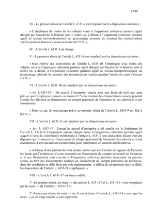 15/80

III. - Le premier alinéa de l’article L. 6331-2 est remplacé par les dispositions suivantes :
« L’employeur de moins de dix salariés verse à l’organisme collecteur paritaire agréé
désigné par l'accord de la branche dont il relève ou, à défaut, à l’organisme collecteur paritaire
agréé au niveau interprofessionnel, un pourcentage minimal du montant des rémunérations
versées pendant l'année en cours s'élevant à 0,55 %. »
IV. - L’article L. 6331-3 est abrogé.
V. - Le premier alinéa de l’article L. 6331-9 est remplacé par les dispositions suivantes :
« Sous réserve des dispositions de l’article L. 6331-10, l’employeur d’au moins dix
salariés verse à l’organisme collecteur paritaire agréé désigné par l'accord de la branche dont il
relève ou, à défaut, à l’organisme collecteur paritaire agréé au niveau interprofessionnel, un
pourcentage minimal du montant des rémunérations versées pendant l'année en cours s'élevant
à 1 %. »
VI. - L’article L. 6331-10 est remplacé par les dispositions suivantes :
« Art. L.6331-10. - Un accord d’entreprise, conclu pour une durée de trois ans, peut
prévoir que l’employeur consacre au moins 0,2 % du montant des rémunérations versées pendant
l’année de référence au financement du compte personnel de formation de ses salariés et à son
abondement.
« Dans ce cas, le pourcentage prévu au premier alinéa de l’article L. 6331-9 est fixé à
0,8 %. »
VII. - L’article L. 6331-11 est remplacé par les dispositions suivantes :
« Art. L. 6331-11 - Lorsqu’un accord d’entreprise a été conclu sur le fondement de
l’article L. 6331-10, l’employeur adresse chaque année à l’organisme collecteur paritaire agréé
auquel il verse la contribution mentionnée à l’article L. 6331-9 une déclaration faisant état des
dépenses qu’il consacre au financement du compte personnel de formation des salariés et à son
abondement. Cette déclaration est transmise pour information à l’autorité administrative.
« A l’issue d’une période de trois années civiles qui suit l’entrée en vigueur de l’accord,
les fonds que l’employeur n’a pas consacrés au financement du compte personnel de formation
et à son abondement sont reversés à l’organisme collecteur paritaire mentionné au premier
alinéa, au titre des financements destinés au financement du compte personnel de formation,
dans des conditions et délai fixés par voie réglementaire. A défaut de reversement dans ce délai,
les dispositions de l’article L. 6331-28 s’appliquent. »
VIII. - L’article L. 6331-17 est ainsi modifié :
1° Au premier alinéa, les mots : « des articles L. 6331-15 et L. 6331-16 » sont remplacés
par les mots : « de l’article L. 6331-15 » ;
2° Au second alinéa, les mots : « ou, le cas échéant, à l’article L. 6331-14 » ainsi que les
mots : « ou de vingt salariés » sont supprimés.

 
