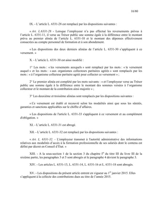 16/80

IX. - L’article L. 6331-28 est remplacé par les dispositions suivantes :
« Art. L.6331-28 - Lorsque l’employeur n’a pas effectué les reversements prévus à
l’article L. 6331-11, il verse au Trésor public une somme égale à la différence entre le montant
prévu au premier alinéa de l’article L. 6331-10 et le montant des dépenses effectivement
consacrées au compte personnel de formation et à son abondement.
« Les dispositions des deux derniers alinéas de l’article L. 6331-30 s’appliquent à ce
versement. »
X. - L’article L. 6331-30 est ainsi modifié :
1° Les mots : « les versements auxquels » sont remplacé par les mots : « le versement
auquel » et les mots : « aux organismes collecteurs paritaires agréés » sont remplacés par les
mots : « à l’organisme collecteur paritaire agréé pour collecter ce versement » ;
2° Le premier alinéa est complété par les mots suivants : « et l’employeur verse au Trésor
public une somme égale à la différence entre le montant des sommes versées à l’organisme
collecteur et le montant de la contribution ainsi majorée » ;
3° Les deuxième et troisième alinéas sont remplacés par les dispositions suivantes :
« Ce versement est établi et recouvré selon les modalités ainsi que sous les sûretés,
garanties et sanctions applicables sur le chiffre d’affaires.
« Les dispositions de l'article L. 6331-33 s'appliquent à ce versement et au complément
d'obligation. »
XI. - L’article L. 6331-31 est abrogé.
XII. - L’article L. 6331-32 est remplacé par les dispositions suivantes :
« Art. L. 6331-32. - L'employeur transmet à l'autorité administrative des informations
relatives aux modalités d’accès à la formation professionnelle de ses salariés dont le contenu est
défini par décret en Conseil d’État. »
XIII. - A la sous-section 1 de la section 3 du chapitre Ier du titre III du livre III de la
sixième partie, les paragraphes 3 et 5 sont abrogés et le paragraphe 4 devient le paragraphe 3.
XIV. - Les articles L. 6331-13, L. 6331-14, L. 6331-16 et L. 6331-18 sont abrogés.
XV. - Les dispositions du présent article entrent en vigueur au 1er janvier 2015. Elles
s’appliquent à la collecte des contributions dues au titre de l’année 2015.

 