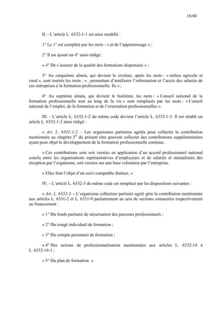 18/80

II. - L’article L. 6332-1-1 est ainsi modifié :
1° Le 1° est complété par les mots : « et de l’apprentissage » ;
2° Il est ajouté un 4° ainsi rédigé :
« 4° De s’assurer de la qualité des formations dispensées » ;
3° Au cinquième alinéa, qui devient le sixième, après les mots : « milieu agricole et
rural », sont insérés les mots : « , permettant d’améliorer l’information et l’accès des salariés de
ces entreprises à la formation professionnelle. Ils » ;
4° Au septième alinéa, qui devient le huitième, les mots : « Conseil national de la
formation professionnelle tout au long de la vie » sont remplacés par les mots : « Conseil
national de l’emploi, de la formation et de l’orientation professionnelles ».
III. - L’article L. 6332-1-2 du même code devient l’article L. 6332-1-3. Il est rétabli un
article L. 6332-1-2 ainsi rédigé :
« Art. L. 6332-1-2. - Les organismes paritaires agréés pour collecter la contribution
mentionnée au chapitre Ier du présent titre peuvent collecter des contributions supplémentaires
ayant pour objet le développement de la formation professionnelle continue.
« Ces contributions sont soit versées en application d’un accord professionnel national
conclu entre les organisations représentatives d’employeurs et de salariés et mutualisées dès
réception par l’organisme, soit versées sur une base volontaire par l’entreprise.
« Elles font l’objet d’un suivi comptable distinct. »
IV. - L’article L. 6332-3 du même code est remplacé par les dispositions suivantes :
« Art. L. 6332-3. - L’organisme collecteur paritaire agréé gère la contribution mentionnée
aux articles L. 6331-2 et L. 6331-9 paritairement au sein de sections consacrées respectivement
au financement :
« 1° Du fonds paritaire de sécurisation des parcours professionnels ;
« 2° Du congé individuel de formation ;
« 3° Du compte personnel de formation ;
« 4° Des actions de professionnalisation mentionnées aux articles L. 6332-14 à
L. 6332-16-1 ;
« 5° Du plan de formation. »

 