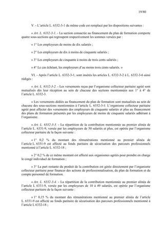 19/80

V. - L’article L. 6332-3-1 du même code est remplacé par les dispositions suivantes :
« Art. L. 6332-3-1. - La section consacrée au financement du plan de formation comporte
quatre sous-sections qui regroupent respectivement les sommes versées par :
« 1° Les employeurs de moins de dix salariés ;
« 2° Les employeurs de dix à moins de cinquante salariés ;
« 3° Les employeurs de cinquante à moins de trois cents salariés ;
« 4° Le cas échéant, les employeurs d’au moins trois cents salariés. »
VI. - Après l’article L. 6332-3-1, sont insérés les articles L. 6332-3-2 à L. 6332-3-6 ainsi
rédigés :
« Art. L. 6332-3-2. - Les versements reçus par l’organisme collecteur paritaire agréé sont
mutualisés dès leur réception au sein de chacune des sections mentionnées aux 1° à 4° de
l’article L. 6332-3.
« Les versements dédiés au financement du plan de formation sont mutualisés au sein de
chacune des sous-sections mentionnées à l’article L. 6332-3-1. L’organisme collecteur paritaire
agréé peut affecter des versements des employeurs de cinquante salariés et plus au financement
des plans de formation présentés par les employeurs de moins de cinquante salariés adhérant à
l’organisme.
« Art. L. 6332-3-3. - La répartition de la contribution mentionnée au premier alinéa de
l’article L. 6331-9, versée par les employeurs de 50 salariés et plus, est opérée par l’organisme
collecteur paritaire de la façon suivante :
« 1° 0,2 % du montant des rémunérations mentionné au premier alinéa de
l’article L. 6331-9 est affecté au fonds paritaire de sécurisation des parcours professionnels
mentionné à l’article L. 6332-18 ;
« 2° 0,2 % de ce même montant est affecté aux organismes agréés pour prendre en charge
le congé individuel de formation ;
« 3° La part restante du produit de la contribution est gérée directement par l’organisme
collecteur paritaire pour financer des actions de professionnalisation, du plan de formation et du
compte personnel de formation.
« Art. L. 6332-3-4. - La répartition de la contribution mentionnée au premier alinéa de
l’article L 6331-9, versée par les employeurs de 10 à 49 salariés, est opérée par l’organisme
collecteur paritaire de la façon suivante :
« 1° 0,15 % du montant des rémunérations mentionné au premier alinéa de l’article
L. 6331-9 est affecté au fonds paritaire de sécurisation des parcours professionnels mentionné à
l’article L 6332-18 ;

 