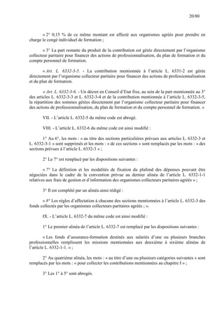 20/80

« 2° 0,15 % de ce même montant est affecté aux organismes agréés pour prendre en
charge le congé individuel de formation ;
« 3° La part restante du produit de la contribution est gérée directement par l’organisme
collecteur paritaire pour financer des actions de professionnalisation, du plan de formation et du
compte personnel de formation.
« Art. L. 6332-3-5. - La contribution mentionnée à l’article L. 6331-2 est gérée
directement par l’organisme collecteur paritaire pour financer des actions de professionnalisation
et du plan de formation.
« Art. L. 6332-3-6. - Un décret en Conseil d’Etat fixe, au sein de la part mentionnée au 3°
des articles L. 6332-3-3 et L. 6332-3-4 et de la contribution mentionnée à l’article L. 6332-3-5,
la répartition des sommes gérées directement par l’organisme collecteur paritaire pour financer
des actions de professionnalisation, du plan de formation et du compte personnel de formation. »
VII. - L’article L. 6332-5 du même code est abrogé.
VIII. - L’article L. 6332-6 du même code est ainsi modifié :
1° Au 6°, les mots : « au titre des sections particulières prévues aux articles L. 6332-3 et
L. 6332-3-1 » sont supprimés et les mots : « de ces sections » sont remplacés par les mots : « des
sections prévues à l’article L. 6332-3 » ;
2° Le 7° est remplacé par les dispositions suivantes :
« 7° La définition et les modalités de fixation du plafond des dépenses pouvant être
négociées dans le cadre de la convention prévue au dernier alinéa de l’article L. 6332-1-1
relatives aux frais de gestion et d’information des organismes collecteurs paritaires agréés » ;
3° Il est complété par un alinéa ainsi rédigé :
« 8° Les règles d’affectation à chacune des sections mentionnées à l’article L. 6332-3 des
fonds collectés par les organismes collecteurs paritaires agréés ; ».
IX. - L’article L. 6332-7 du même code est ainsi modifié :
1° Le premier alinéa de l’article L. 6332-7 est remplacé par les dispositions suivantes :
« Les fonds d’assurance-formation destinés aux salariés d’une ou plusieurs branches
professionnelles remplissent les missions mentionnées aux deuxième à sixième alinéas de
l’article L. 6332-1-1. » ;
2° Au quatrième alinéa, les mots : « au titre d’une ou plusieurs catégories suivantes » sont
remplacés par les mots : « pour collecter les contributions mentionnées au chapitre I » ;
3° Les 1° à 5° sont abrogés.

 