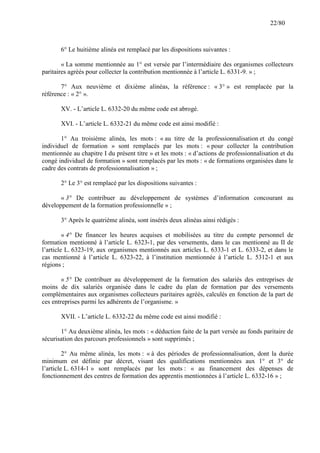 22/80

6° Le huitième alinéa est remplacé par les dispositions suivantes :
« La somme mentionnée au 1° est versée par l’intermédiaire des organismes collecteurs
paritaires agréés pour collecter la contribution mentionnée à l’article L. 6331-9. » ;
7° Aux neuvième et dixième alinéas, la référence : « 3° » est remplacée par la
référence : « 2° ».
XV. - L’article L. 6332-20 du même code est abrogé.
XVI. - L’article L. 6332-21 du même code est ainsi modifié :
1° Au troisième alinéa, les mots : « au titre de la professionnalisation et du congé
individuel de formation » sont remplacés par les mots : « pour collecter la contribution
mentionnée au chapitre I du présent titre » et les mots : « d’actions de professionnalisation et du
congé individuel de formation » sont remplacés par les mots : « de formations organisées dans le
cadre des contrats de professionnalisation » ;
2° Le 3° est remplacé par les dispositions suivantes :
« 3° De contribuer au développement de systèmes d’information concourant au
développement de la formation professionnelle » ;
3° Après le quatrième alinéa, sont insérés deux alinéas ainsi rédigés :
« 4° De financer les heures acquises et mobilisées au titre du compte personnel de
formation mentionné à l’article L. 6323-1, par des versements, dans le cas mentionné au II de
l’article L. 6323-19, aux organismes mentionnés aux articles L. 6333-1 et L. 6333-2, et dans le
cas mentionné à l’article L. 6323-22, à l’institution mentionnée à l’article L. 5312-1 et aux
régions ;
« 5° De contribuer au développement de la formation des salariés des entreprises de
moins de dix salariés organisée dans le cadre du plan de formation par des versements
complémentaires aux organismes collecteurs paritaires agréés, calculés en fonction de la part de
ces entreprises parmi les adhérents de l’organisme. »
XVII. - L’article L. 6332-22 du même code est ainsi modifié :
1° Au deuxième alinéa, les mots : « déduction faite de la part versée au fonds paritaire de
sécurisation des parcours professionnels » sont supprimés ;
2° Au même alinéa, les mots : « à des périodes de professionnalisation, dont la durée
minimum est définie par décret, visant des qualifications mentionnées aux 1° et 3° de
l’article L. 6314-1 » sont remplacés par les mots : « au financement des dépenses de
fonctionnement des centres de formation des apprentis mentionnées à l’article L. 6332-16 » ;

 
