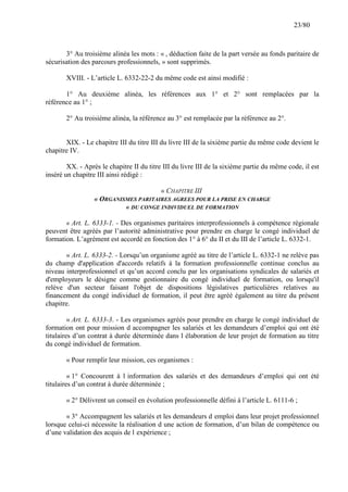 23/80

3° Au troisième alinéa les mots : « , déduction faite de la part versée au fonds paritaire de
sécurisation des parcours professionnels, » sont supprimés.
XVIII. - L’article L. 6332-22-2 du même code est ainsi modifié :
1° Au deuxième alinéa, les références aux 1° et 2° sont remplacées par la
référence au 1° ;
2° Au troisième alinéa, la référence au 3° est remplacée par la référence au 2°.

XIX. - Le chapitre III du titre III du livre III de la sixième partie du même code devient le
chapitre IV.
XX. - Après le chapitre II du titre III du livre III de la sixième partie du même code, il est
inséré un chapitre III ainsi rédigé :
« CHAPITRE III
« ORGANISMES PARITAIRES AGREES POUR LA PRISE EN CHARGE
« DU CONGE INDIVIDUEL DE FORMATION
« Art. L. 6333-1. - Des organismes paritaires interprofessionnels à compétence régionale
peuvent être agréés par l’autorité administrative pour prendre en charge le congé individuel de
formation. L’agrément est accordé en fonction des 1° à 6° du II et du III de l’article L. 6332-1.
« Art. L. 6333-2. - Lorsqu’un organisme agréé au titre de l’article L. 6332-1 ne relève pas
du champ d'application d'accords relatifs à la formation professionnelle continue conclus au
niveau interprofessionnel et qu’un accord conclu par les organisations syndicales de salariés et
d'employeurs le désigne comme gestionnaire du congé individuel de formation, ou lorsqu'il
relève d'un secteur faisant l'objet de dispositions législatives particulières relatives au
financement du congé individuel de formation, il peut être agréé également au titre du présent
chapitre.
« Art. L. 6333-3. - Les organismes agréés pour prendre en charge le congé individuel de
formation ont pour mission d accompagner les salariés et les demandeurs d’emploi qui ont été
titulaires d’un contrat à durée déterminée dans l élaboration de leur projet de formation au titre
du congé individuel de formation.
« Pour remplir leur mission, ces organismes :
« 1° Concourent à l information des salariés et des demandeurs d’emploi qui ont été
titulaires d’un contrat à durée déterminée ;
« 2° Délivrent un conseil en évolution professionnelle défini à l’article L. 6111-6 ;
« 3° Accompagnent les salariés et les demandeurs d emploi dans leur projet professionnel
lorsque celui-ci nécessite la réalisation d une action de formation, d’un bilan de compétence ou
d’une validation des acquis de l expérience ;

 