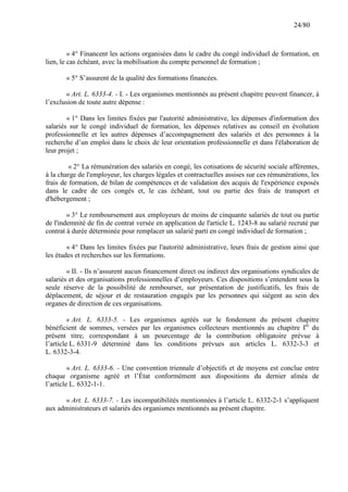 24/80

« 4° Financent les actions organisées dans le cadre du congé individuel de formation, en
lien, le cas échéant, avec la mobilisation du compte personnel de formation ;
« 5° S’assurent de la qualité des formations financées.
« Art. L. 6333-4. - I. - Les organismes mentionnés au présent chapitre peuvent financer, à
l’exclusion de toute autre dépense :
« 1° Dans les limites fixées par l'autorité administrative, les dépenses d'information des
salariés sur le congé individuel de formation, les dépenses relatives au conseil en évolution
professionnelle et les autres dépenses d’accompagnement des salariés et des personnes à la
recherche d’un emploi dans le choix de leur orientation professionnelle et dans l'élaboration de
leur projet ;
« 2° La rémunération des salariés en congé, les cotisations de sécurité sociale afférentes,
à la charge de l'employeur, les charges légales et contractuelles assises sur ces rémunérations, les
frais de formation, de bilan de compétences et de validation des acquis de l'expérience exposés
dans le cadre de ces congés et, le cas échéant, tout ou partie des frais de transport et
d'hébergement ;
« 3° Le remboursement aux employeurs de moins de cinquante salariés de tout ou partie
de l'indemnité de fin de contrat versée en application de l'article L. 1243-8 au salarié recruté par
contrat à durée déterminée pour remplacer un salarié parti en congé individuel de formation ;
« 4° Dans les limites fixées par l'autorité administrative, leurs frais de gestion ainsi que
les études et recherches sur les formations.
« II. - Ils n’assurent aucun financement direct ou indirect des organisations syndicales de
salariés et des organisations professionnelles d’employeurs. Ces dispositions s’entendent sous la
seule réserve de la possibilité de rembourser, sur présentation de justificatifs, les frais de
déplacement, de séjour et de restauration engagés par les personnes qui siègent au sein des
organes de direction de ces organisations.
« Art. L. 6333-5. - Les organismes agréés sur le fondement du présent chapitre
bénéficient de sommes, versées par les organismes collecteurs mentionnés au chapitre Ier du
présent titre, correspondant à un pourcentage de la contribution obligatoire prévue à
l’article L. 6331-9 déterminé dans les conditions prévues aux articles L. 6332-3-3 et
L. 6332-3-4.
« Art. L. 6333-6. - Une convention triennale d’objectifs et de moyens est conclue entre
chaque organisme agréé et l’État conformément aux dispositions du dernier alinéa de
l’article L. 6332-1-1.
« Art. L. 6333-7. - Les incompatibilités mentionnées à l’article L. 6332-2-1 s’appliquent
aux administrateurs et salariés des organismes mentionnés au présent chapitre.

 