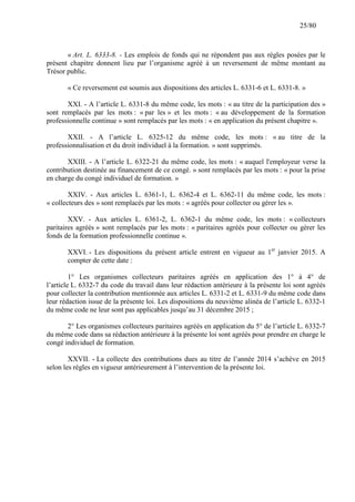 25/80

« Art. L. 6333-8. - Les emplois de fonds qui ne répondent pas aux règles posées par le
présent chapitre donnent lieu par l’organisme agréé à un reversement de même montant au
Trésor public.
« Ce reversement est soumis aux dispositions des articles L. 6331-6 et L. 6331-8. »
XXI. - A l’article L. 6331-8 du même code, les mots : « au titre de la participation des »
sont remplacés par les mots : « par les » et les mots : « au développement de la formation
professionnelle continue » sont remplacés par les mots : « en application du présent chapitre ».
XXII. - A l’article L. 6325-12 du même code, les mots : « au titre de la
professionnalisation et du droit individuel à la formation. » sont supprimés.
XXIII. - A l’article L. 6322-21 du même code, les mots : « auquel l'employeur verse la
contribution destinée au financement de ce congé. » sont remplacés par les mots : « pour la prise
en charge du congé individuel de formation. »
XXIV. - Aux articles L. 6361-1, L. 6362-4 et L. 6362-11 du même code, les mots :
« collecteurs des » sont remplacés par les mots : « agréés pour collecter ou gérer les ».
XXV. - Aux articles L. 6361-2, L. 6362-1 du même code, les mots : « collecteurs
paritaires agréés » sont remplacés par les mots : « paritaires agréés pour collecter ou gérer les
fonds de la formation professionnelle continue ».
XXVI. - Les dispositions du présent article entrent en vigueur au 1er janvier 2015. A
compter de cette date :
1° Les organismes collecteurs paritaires agréés en application des 1° à 4° de
l’article L. 6332-7 du code du travail dans leur rédaction antérieure à la présente loi sont agréés
pour collecter la contribution mentionnée aux articles L. 6331-2 et L. 6331-9 du même code dans
leur rédaction issue de la présente loi. Les dispositions du neuvième alinéa de l’article L. 6332-1
du même code ne leur sont pas applicables jusqu’au 31 décembre 2015 ;
2° Les organismes collecteurs paritaires agréés en application du 5° de l’article L. 6332-7
du même code dans sa rédaction antérieure à la présente loi sont agréés pour prendre en charge le
congé individuel de formation.
XXVII. - La collecte des contributions dues au titre de l’année 2014 s’achève en 2015
selon les règles en vigueur antérieurement à l’intervention de la présente loi.

 