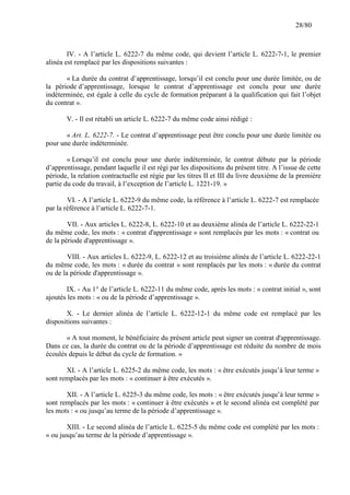 28/80

IV. - A l’article L. 6222-7 du même code, qui devient l’article L. 6222-7-1, le premier
alinéa est remplacé par les dispositions suivantes :
« La durée du contrat d’apprentissage, lorsqu’il est conclu pour une durée limitée, ou de
la période d’apprentissage, lorsque le contrat d’apprentissage est conclu pour une durée
indéterminée, est égale à celle du cycle de formation préparant à la qualification qui fait l’objet
du contrat ».
V. - Il est rétabli un article L. 6222-7 du même code ainsi rédigé :
« Art. L. 6222-7. - Le contrat d’apprentissage peut être conclu pour une durée limitée ou
pour une durée indéterminée.
« Lorsqu’il est conclu pour une durée indéterminée, le contrat débute par la période
d’apprentissage, pendant laquelle il est régi par les dispositions du présent titre. A l’issue de cette
période, la relation contractuelle est régie par les titres II et III du livre deuxième de la première
partie du code du travail, à l’exception de l’article L. 1221-19. »
VI. - A l’article L. 6222-9 du même code, la référence à l’article L. 6222-7 est remplacée
par la référence à l’article L. 6222-7-1.
VII. - Aux articles L. 6222-8, L. 6222-10 et au deuxième alinéa de l’article L. 6222-22-1
du même code, les mots : « contrat d'apprentissage » sont remplacés par les mots : « contrat ou
de la période d'apprentissage ».
VIII. - Aux articles L. 6222-9, L. 6222-12 et au troisième alinéa de l’article L. 6222-22-1
du même code, les mots : « durée du contrat » sont remplacés par les mots : « durée du contrat
ou de la période d'apprentissage ».
IX. - Au 1° de l’article L. 6222-11 du même code, après les mots : « contrat initial », sont
ajoutés les mots : « ou de la période d’apprentissage ».
X. - Le dernier alinéa de l’article L. 6222-12-1 du même code est remplacé par les
dispositions suivantes :
« A tout moment, le bénéficiaire du présent article peut signer un contrat d'apprentissage.
Dans ce cas, la durée du contrat ou de la période d’apprentissage est réduite du nombre de mois
écoulés depuis le début du cycle de formation. »
XI. - A l’article L. 6225-2 du même code, les mots : « être exécutés jusqu’à leur terme »
sont remplacés par les mots : « continuer à être exécutés ».
XII. - A l’article L. 6225-3 du même code, les mots : « être exécutés jusqu’à leur terme »
sont remplacés par les mots : « continuer à être exécutés » et le second alinéa est complété par
les mots : « ou jusqu’au terme de la période d’apprentissage ».
XIII. - Le second alinéa de l’article L. 6225-5 du même code est complété par les mots :
« ou jusqu’au terme de la période d’apprentissage ».

 