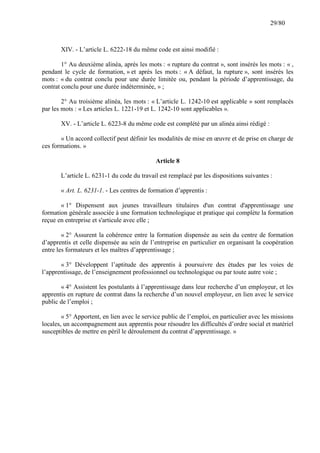29/80

XIV. - L’article L. 6222-18 du même code est ainsi modifié :
1° Au deuxième alinéa, après les mots : « rupture du contrat », sont insérés les mots : « ,
pendant le cycle de formation, » et après les mots : « A défaut, la rupture », sont insérés les
mots : « du contrat conclu pour une durée limitée ou, pendant la période d’apprentissage, du
contrat conclu pour une durée indéterminée, » ;
2° Au troisième alinéa, les mots : « L’article L. 1242-10 est applicable » sont remplacés
par les mots : « Les articles L. 1221-19 et L. 1242-10 sont applicables ».
XV. - L’article L. 6223-8 du même code est complété par un alinéa ainsi rédigé :
« Un accord collectif peut définir les modalités de mise en œuvre et de prise en charge de
ces formations. »
Article 8
L’article L. 6231-1 du code du travail est remplacé par les dispositions suivantes :
« Art. L. 6231-1. - Les centres de formation d’apprentis :
« 1° Dispensent aux jeunes travailleurs titulaires d'un contrat d'apprentissage une
formation générale associée à une formation technologique et pratique qui complète la formation
reçue en entreprise et s'articule avec elle ;
« 2° Assurent la cohérence entre la formation dispensée au sein du centre de formation
d’apprentis et celle dispensée au sein de l’entreprise en particulier en organisant la coopération
entre les formateurs et les maîtres d’apprentissage ;
« 3° Développent l’aptitude des apprentis à poursuivre des études par les voies de
l’apprentissage, de l’enseignement professionnel ou technologique ou par toute autre voie ;
« 4° Assistent les postulants à l’apprentissage dans leur recherche d’un employeur, et les
apprentis en rupture de contrat dans la recherche d’un nouvel employeur, en lien avec le service
public de l’emploi ;
« 5° Apportent, en lien avec le service public de l’emploi, en particulier avec les missions
locales, un accompagnement aux apprentis pour résoudre les difficultés d’ordre social et matériel
susceptibles de mettre en péril le déroulement du contrat d’apprentissage. »

 