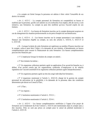 3/80

« Le compte est fermé lorsque la personne est admise à faire valoir l’ensemble de ses
droits à la retraite.
« Art. L. 6323-2. - Le compte personnel de formation est comptabilisé en heures et
mobilisé par la personne, qu'elle soit salariée ou à la recherche d’un emploi, afin de suivre, à son
initiative, une formation. Le compte ne peut être mobilisé qu’avec l'accord exprès de son
titulaire.
« Art. L. 6323-3. - Les heures de formation inscrites sur le compte demeurent acquises en
cas de changement de situation professionnelle ou de perte d'emploi de son bénéficiaire.
« Art. L. 6323-4. - I. - Les heures inscrites sur le compte permettent à son titulaire de
financer une formation éligible au compte, au sens des articles L. 6323-6, L. 6323-15 et
L. 6323-20.
« II. - Lorsque la durée de cette formation est supérieure au nombre d’heures inscrites sur
le compte, celui-ci peut faire l’objet, à la demande de son titulaire, d’abondements en heures
complémentaires pour assurer le financement de cette formation. Ces heures complémentaires
peuvent être financées par :
« 1° L’employeur lorsque le titulaire du compte est salarié ;
« 2° Son titulaire lui-même ;
« 3° Un organisme collecteur paritaire agréé en application d’un accord de branche ou, à
défaut, d’un accord conclu par les organisations syndicales d’employeurs et de salariés
signataires de l’accord constitutif d’un organisme collecteur paritaire agréé interprofessionnel ;
« 4° Un organisme paritaire agréé au titre du congé individuel de formation ;
« 5° L’organisme mentionné à l’article L. 4162-10, chargé de la gestion du compte
personnel de prévention de la pénibilité, à la demande de la personne dans des conditions
déterminées par décret en Conseil d’État ;
« 6° L’État ;
« 7° Les régions ;
« 8° L’institution mentionnée à l’article L. 5312-1 ;
« 9° L’institution mentionnée à l’article L. 5214-1.
« Art. L. 6323-5. - Les heures complémentaires mobilisées à l’appui d’un projet de
formation sur le fondement du II de l’article L. 6323-4 sont mentionnées dans le compte sans y
être inscrites. Elles ne sont pas prises en compte pour le calcul du plafond mentionné à
l’article L. 6323-10.

 