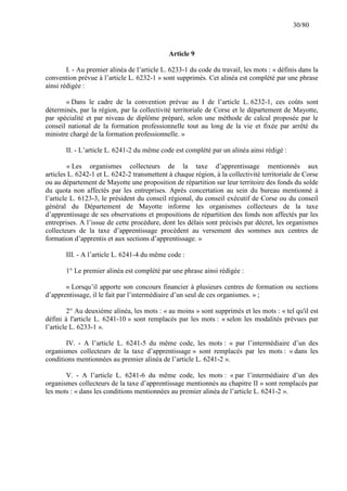 30/80

Article 9
I. - Au premier alinéa de l’article L. 6233-1 du code du travail, les mots : « définis dans la
convention prévue à l’article L. 6232-1 » sont supprimés. Cet alinéa est complété par une phrase
ainsi rédigée :
« Dans le cadre de la convention prévue au I de l’article L. 6232-1, ces coûts sont
déterminés, par la région, par la collectivité territoriale de Corse et le département de Mayotte,
par spécialité et par niveau de diplôme préparé, selon une méthode de calcul proposée par le
conseil national de la formation professionnelle tout au long de la vie et fixée par arrêté du
ministre chargé de la formation professionnelle. »
II. - L’article L. 6241-2 du même code est complété par un alinéa ainsi rédigé :
« Les organismes collecteurs de la taxe d’apprentissage mentionnés aux
articles L. 6242-1 et L. 6242-2 transmettent à chaque région, à la collectivité territoriale de Corse
ou au département de Mayotte une proposition de répartition sur leur territoire des fonds du solde
du quota non affectés par les entreprises. Après concertation au sein du bureau mentionné à
l’article L. 6123-3, le président du conseil régional, du conseil exécutif de Corse ou du conseil
général du Département de Mayotte informe les organismes collecteurs de la taxe
d’apprentissage de ses observations et propositions de répartition des fonds non affectés par les
entreprises. A l’issue de cette procédure, dont les délais sont précisés par décret, les organismes
collecteurs de la taxe d’apprentissage procèdent au versement des sommes aux centres de
formation d’apprentis et aux sections d’apprentissage. »
III. - A l’article L. 6241-4 du même code :
1° Le premier alinéa est complété par une phrase ainsi rédigée :
« Lorsqu’il apporte son concours financier à plusieurs centres de formation ou sections
d’apprentissage, il le fait par l’intermédiaire d’un seul de ces organismes. » ;
2° Au deuxième alinéa, les mots : « au moins » sont supprimés et les mots : « tel qu'il est
défini à l'article L. 6241-10 » sont remplacés par les mots : « selon les modalités prévues par
l’article L. 6233-1 ».
IV. - A l’article L. 6241-5 du même code, les mots : « par l’intermédiaire d’un des
organismes collecteurs de la taxe d’apprentissage » sont remplacés par les mots : « dans les
conditions mentionnées au premier alinéa de l’article L. 6241-2 ».
V. - A l’article L. 6241-6 du même code, les mots : « par l’intermédiaire d’un des
organismes collecteurs de la taxe d’apprentissage mentionnés au chapitre II » sont remplacés par
les mots : « dans les conditions mentionnées au premier alinéa de l’article L. 6241-2 ».

 