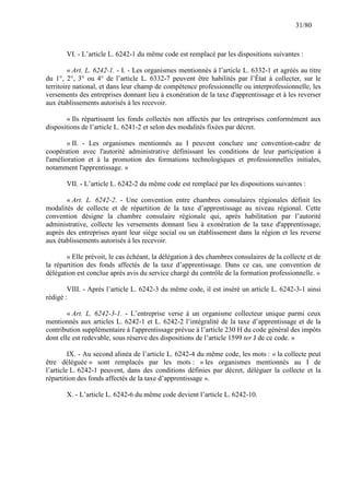 31/80

VI. - L’article L. 6242-1 du même code est remplacé par les dispositions suivantes :
« Art. L. 6242-1. - I. - Les organismes mentionnés à l’article L. 6332-1 et agréés au titre
du 1°, 2°, 3° ou 4° de l’article L. 6332-7 peuvent être habilités par l’État à collecter, sur le
territoire national, et dans leur champ de compétence professionnelle ou interprofessionnelle, les
versements des entreprises donnant lieu à exonération de la taxe d'apprentissage et à les reverser
aux établissements autorisés à les recevoir.
« Ils répartissent les fonds collectés non affectés par les entreprises conformément aux
dispositions de l’article L. 6241-2 et selon des modalités fixées par décret.
« II. - Les organismes mentionnés au I peuvent conclure une convention-cadre de
coopération avec l'autorité administrative définissant les conditions de leur participation à
l'amélioration et à la promotion des formations technologiques et professionnelles initiales,
notamment l'apprentissage. »
VII. - L’article L. 6242-2 du même code est remplacé par les dispositions suivantes :
« Art. L. 6242-2. - Une convention entre chambres consulaires régionales définit les
modalités de collecte et de répartition de la taxe d’apprentissage au niveau régional. Cette
convention désigne la chambre consulaire régionale qui, après habilitation par l’autorité
administrative, collecte les versements donnant lieu à exonération de la taxe d'apprentissage,
auprès des entreprises ayant leur siège social ou un établissement dans la région et les reverse
aux établissements autorisés à les recevoir.
« Elle prévoit, le cas échéant, la délégation à des chambres consulaires de la collecte et de
la répartition des fonds affectés de la taxe d’apprentissage. Dans ce cas, une convention de
délégation est conclue après avis du service chargé du contrôle de la formation professionnelle. »
VIII. - Après l’article L. 6242-3 du même code, il est inséré un article L. 6242-3-1 ainsi
rédigé :
« Art. L. 6242-3-1. - L’entreprise verse à un organisme collecteur unique parmi ceux
mentionnés aux articles L. 6242-1 et L. 6242-2 l’intégralité de la taxe d’apprentissage et de la
contribution supplémentaire à l'apprentissage prévue à l’article 230 H du code général des impôts
dont elle est redevable, sous réserve des dispositions de l’article 1599 ter J de ce code. »
IX. - Au second alinéa de l’article L. 6242-4 du même code, les mots : « la collecte peut
être déléguée » sont remplacés par les mots : « les organismes mentionnés au I de
l’article L. 6242-1 peuvent, dans des conditions définies par décret, déléguer la collecte et la
répartition des fonds affectés de la taxe d’apprentissage ».
X. - L’article L. 6242-6 du même code devient l’article L. 6242-10.

 