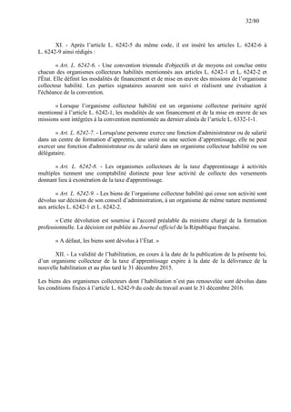 32/80

XI. - Après l’article L. 6242-5 du même code, il est inséré les articles L. 6242-6 à
L. 6242-9 ainsi rédigés :
« Art. L. 6242-6. - Une convention triennale d'objectifs et de moyens est conclue entre
chacun des organismes collecteurs habilités mentionnés aux articles L. 6242-1 et L. 6242-2 et
l'État. Elle définit les modalités de financement et de mise en œuvre des missions de l’organisme
collecteur habilité. Les parties signataires assurent son suivi et réalisent une évaluation à
l'échéance de la convention.
« Lorsque l’organisme collecteur habilité est un organisme collecteur paritaire agréé
mentionné à l’article L. 6242-1, les modalités de son financement et de la mise en œuvre de ses
missions sont intégrées à la convention mentionnée au dernier alinéa de l’article L. 6332-1-1.
« Art. L. 6242-7. - Lorsqu'une personne exerce une fonction d'administrateur ou de salarié
dans un centre de formation d’apprentis, une unité ou une section d’apprentissage, elle ne peut
exercer une fonction d'administrateur ou de salarié dans un organisme collecteur habilité ou son
délégataire.
« Art. L. 6242-8. - Les organismes collecteurs de la taxe d'apprentissage à activités
multiples tiennent une comptabilité distincte pour leur activité de collecte des versements
donnant lieu à exonération de la taxe d'apprentissage.
« Art. L. 6242-9. - Les biens de l’organisme collecteur habilité qui cesse son activité sont
dévolus sur décision de son conseil d’administration, à un organisme de même nature mentionné
aux articles L. 6242-1 et L. 6242-2.
« Cette dévolution est soumise à l'accord préalable du ministre chargé de la formation
professionnelle. La décision est publiée au Journal officiel de la République française.
« A défaut, les biens sont dévolus à l’État. »
XII. - La validité de l’habilitation, en cours à la date de la publication de la présente loi,
d’un organisme collecteur de la taxe d’apprentissage expire à la date de la délivrance de la
nouvelle habilitation et au plus tard le 31 décembre 2015.
Les biens des organismes collecteurs dont l’habilitation n’est pas renouvelée sont dévolus dans
les conditions fixées à l’article L. 6242-9 du code du travail avant le 31 décembre 2016.

 