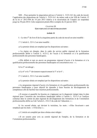 37/80

XIII. - Pour permettre la négociation prévue à l’article L. 3123-14-3 du code du travail,
l’application des dispositions de l’article L. 3123-14-1 du même code et du VIII de l’article 12
de la loi n° 2013-504 du 14 juin 2013 relative à la sécurisation de l’emploi est suspendue
jusqu’au 30 juin 2014. Cette suspension prend effet à compter du 22 janvier 2014.
CHAPITRE III
GOUVERNANCE ET DECENTRALISATION
Article 11
I. - Le titre Ier du livre II de la cinquième partie du code du travail est ainsi modifié :
1° L’article L. 5211-2 est ainsi modifié :
a) Le premier alinéa est remplacé par les dispositions suivantes :
« La région est chargée, dans le cadre du service public régional de la formation
professionnelle défini à l’article L. 6121-2, de l’accès à la formation et à la qualification
professionnelle des personnes handicapées.
« Elle définit et met en œuvre un programme régional d’accès à la formation et à la
qualification professionnelle des personnes handicapées en concertation avec : » ;
b) Le 5° est abrogé ;
c) Le 6° et le 7° deviennent respectivement le 5° et le 6° ;
2° L’article L. 5211-3 est ainsi modifié :
a) Le premier alinéa est remplacé par les dispositions suivantes :
« Le programme régional d’accès à la formation et à la qualification professionnelle des
personnes handicapées a pour objectif de répondre à leurs besoins de développement de
compétences afin de faciliter leur insertion professionnelle.
« Il recense et quantifie les besoins en s’appuyant sur le diagnostic intégré dans le plan
régional pour l’insertion des travailleurs handicapés défini à l’article L. 5211-5 et l’analyse
contenue dans le contrat de plan régional de développement des formations et de l’orientation
professionnelles défini au I de l’article L. 214-13 du code de l’éducation. » ;
b) Au second alinéa, qui devient le troisième, les mots : « Elles favorisent » sont
remplacés par les mots : « Il favorise » ;
c) L’article est complété par deux alinéas ainsi rédigés :
« Il est soumis pour avis au comité régional de l'emploi, de la formation et de
l’orientation professionnelles.

 