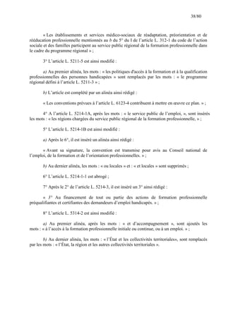 38/80

« Les établissements et services médico-sociaux de réadaptation, préorientation et de
rééducation professionnelle mentionnés au b du 5° du I de l’article L. 312-1 du code de l’action
sociale et des familles participent au service public régional de la formation professionnelle dans
le cadre du programme régional » ;
3° L’article L. 5211-5 est ainsi modifié :
a) Au premier alinéa, les mots : « les politiques d'accès à la formation et à la qualification
professionnelles des personnes handicapées » sont remplacés par les mots : « le programme
régional défini à l’article L. 5211-3 » ;
b) L’article est complété par un alinéa ainsi rédigé :
« Les conventions prévues à l’article L. 6123-4 contribuent à mettre en œuvre ce plan. » ;
4° A l’article L. 5214-1A, après les mots : « le service public de l’emploi, », sont insérés
les mots : « les régions chargées du service public régional de la formation professionnelle, » ;
5° L’article L. 5214-1B est ainsi modifié :
a) Après le 6°, il est inséré un alinéa ainsi rédigé :
« Avant sa signature, la convention est transmise pour avis au Conseil national de
l’emploi, de la formation et de l’orientation professionnelles. » ;
b) Au dernier alinéa, les mots : « ou locales » et : « et locales » sont supprimés ;
6° L’article L. 5214-1-1 est abrogé ;
7° Après le 2° de l’article L. 5214-3, il est inséré un 3° ainsi rédigé :
« 3° Au financement de tout ou partie des actions de formation professionnelle
préqualifiantes et certifiantes des demandeurs d’emploi handicapés. » ;
8° L’article L. 5314-2 est ainsi modifié :
a) Au premier alinéa, après les mots : « et d’accompagnement », sont ajoutés les
mots : « à l’accès à la formation professionnelle initiale ou continue, ou à un emploi. » ;
b) Au dernier alinéa, les mots : « l’État et les collectivités territoriales», sont remplacés
par les mots : « l’État, la région et les autres collectivités territoriales ».

 