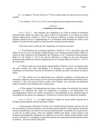 39/80

II. - Le chapitre Ier du titre II du livre Ier de la sixième partie du code du travail est ainsi
modifié :
1° Les articles L. 6121-1 et L. 6121-2 sont remplacés par les dispositions suivantes :
« Section 1
« Compétences des régions
« Art. L. 6121-1. - Sans préjudice des compétences de l’État en matière de formation
professionnelle initiale des jeunes sous statut scolaire et universitaire et en matière de service
militaire adapté prévu à l'article L. 4132-12 du code de la défense, la région est chargée de la
politique régionale d'accès à l'apprentissage et à la formation professionnelle des jeunes et des
adultes à la recherche d'un emploi ou d'une nouvelle orientation professionnelle.
« Elle assure, dans le cadre de cette compétence, les missions suivantes :
« 1° Conformément aux orientations précisées à l'article L. 6111-1 du présent code, elle
définit et met en œuvre la politique d'apprentissage et de formation professionnelle, élabore le
contrat de plan régional de développement des formations et de l’orientation professionnelles
défini au I de l'article L. 214-13 du code de l'éducation et adopte la carte des formations
professionnelles initiales du territoire régional prévue au troisième alinéa de l’article L. 214-13-1
du même code ;
« 2° Dans le cadre du service public régional défini à l'article L. 6121-2 du présent code,
elle peut accorder des aides individuelles à la formation et coordonne les interventions
contribuant au financement d'actions de formation au bénéfice du public mentionné au premier
alinéa ;
« 3° Elle conclut avec les départements qui souhaitent contribuer au financement de
formations collectives pour la mise en œuvre de leur programme départemental d'insertion prévu
à l'article L. 263-1 du code de l'action sociale et des familles, une convention qui détermine
l'objet, le montant et les modalités de ce financement ;
« 4° Elle organise l’accompagnement des jeunes et des adultes à la recherche d’un emploi
candidats à la validation des acquis de l'expérience et participe à son financement. Cet
accompagnement recouvre les actions d’assistance et de préparation de ces candidats après la
recevabilité de leur dossier de candidature. Un décret en Conseil d’État en définit les modalités.
« Art. L. 6121-2. - I. - La région organise et finance le service public régional de la
formation professionnelle selon les principes ci-après.
« Toute personne cherchant à s’insérer sur le marché du travail dispose, quel que soit son
lieu de résidence, du droit d’accéder à une formation professionnelle, afin d’acquérir un premier
niveau de qualification, de faciliter son insertion professionnelle, sa mobilité ou sa reconversion.
A cette fin, la région assure, selon des modalités définies par décret, l’accès gratuit à une
formation professionnelle conduisant à un diplôme ou à un titre à finalité professionnelle classé
au plus au niveau IV et enregistré au répertoire national des certifications professionnelles prévu
à l’article L. 335-6 du code de l’éducation.

 