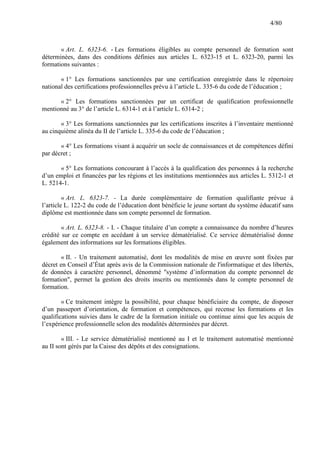 4/80

« Art. L. 6323-6. - Les formations éligibles au compte personnel de formation sont
déterminées, dans des conditions définies aux articles L. 6323-15 et L. 6323-20, parmi les
formations suivantes :
« 1° Les formations sanctionnées par une certification enregistrée dans le répertoire
national des certifications professionnelles prévu à l’article L. 335-6 du code de l’éducation ;
« 2° Les formations sanctionnées par un certificat de qualification professionnelle
mentionné au 3° de l’article L. 6314-1 et à l’article L. 6314-2 ;
« 3° Les formations sanctionnées par les certifications inscrites à l’inventaire mentionné
au cinquième alinéa du II de l’article L. 335-6 du code de l’éducation ;
« 4° Les formations visant à acquérir un socle de connaissances et de compétences défini
par décret ;
« 5° Les formations concourant à l’accès à la qualification des personnes à la recherche
d’un emploi et financées par les régions et les institutions mentionnées aux articles L. 5312-1 et
L. 5214-1.
« Art. L. 6323-7. - La durée complémentaire de formation qualifiante prévue à
l’article L. 122-2 du code de l’éducation dont bénéficie le jeune sortant du système éducatif sans
diplôme est mentionnée dans son compte personnel de formation.
« Art. L. 6323-8. - I. - Chaque titulaire d’un compte a connaissance du nombre d’heures
crédité sur ce compte en accédant à un service dématérialisé. Ce service dématérialisé donne
également des informations sur les formations éligibles.
« II. - Un traitement automatisé, dont les modalités de mise en œuvre sont fixées par
décret en Conseil d’État après avis de la Commission nationale de l'informatique et des libertés,
de données à caractère personnel, dénommé "système d’information du compte personnel de
formation", permet la gestion des droits inscrits ou mentionnés dans le compte personnel de
formation.
« Ce traitement intègre la possibilité, pour chaque bénéficiaire du compte, de disposer
d’un passeport d’orientation, de formation et compétences, qui recense les formations et les
qualifications suivies dans le cadre de la formation initiale ou continue ainsi que les acquis de
l’expérience professionnelle selon des modalités déterminées par décret.
« III. - Le service dématérialisé mentionné au I et le traitement automatisé mentionné
au II sont gérés par la Caisse des dépôts et des consignations.

 