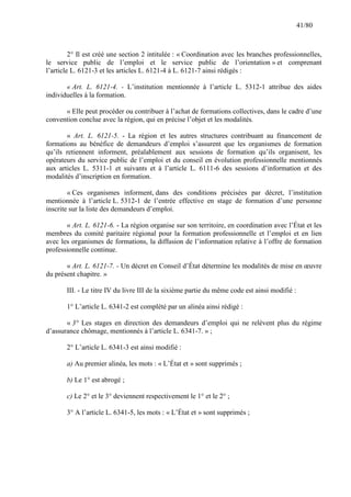 41/80

2° Il est créé une section 2 intitulée : « Coordination avec les branches professionnelles,
le service public de l’emploi et le service public de l’orientation » et comprenant
l’article L. 6121-3 et les articles L. 6121-4 à L. 6121-7 ainsi rédigés :
« Art. L. 6121-4. - L’institution mentionnée à l’article L. 5312-1 attribue des aides
individuelles à la formation.
« Elle peut procéder ou contribuer à l’achat de formations collectives, dans le cadre d’une
convention conclue avec la région, qui en précise l’objet et les modalités.
« Art. L. 6121-5. - La région et les autres structures contribuant au financement de
formations au bénéfice de demandeurs d’emploi s’assurent que les organismes de formation
qu’ils retiennent informent, préalablement aux sessions de formation qu’ils organisent, les
opérateurs du service public de l’emploi et du conseil en évolution professionnelle mentionnés
aux articles L. 5311-1 et suivants et à l’article L. 6111-6 des sessions d’information et des
modalités d’inscription en formation.
« Ces organismes informent, dans des conditions précisées par décret, l’institution
mentionnée à l’article L. 5312-1 de l’entrée effective en stage de formation d’une personne
inscrite sur la liste des demandeurs d’emploi.
« Art. L. 6121-6. - La région organise sur son territoire, en coordination avec l’État et les
membres du comité paritaire régional pour la formation professionnelle et l’emploi et en lien
avec les organismes de formations, la diffusion de l’information relative à l’offre de formation
professionnelle continue.
« Art. L. 6121-7. - Un décret en Conseil d’État détermine les modalités de mise en œuvre
du présent chapitre. »
III. - Le titre IV du livre III de la sixième partie du même code est ainsi modifié :
1° L’article L. 6341-2 est complété par un alinéa ainsi rédigé :
« 3° Les stages en direction des demandeurs d’emploi qui ne relèvent plus du régime
d’assurance chômage, mentionnés à l’article L. 6341-7. » ;
2° L’article L. 6341-3 est ainsi modifié :
a) Au premier alinéa, les mots : « L’État et » sont supprimés ;
b) Le 1° est abrogé ;
c) Le 2° et le 3° deviennent respectivement le 1° et le 2° ;
3° A l’article L. 6341-5, les mots : « L’État et » sont supprimés ;

 