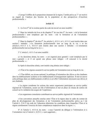 44/80

« Lorsqu’il diffère de la proposition émanant de la région, l’arrêté prévu au 1° est motivé
au regard de l’analyse des besoins de la population et des perspectives d’insertion
professionnelle. »
Article 12
I. - Le livre Ier de la sixième partie du code du travail est ainsi modifié :
1° Dans les intitulés du livre et du chapitre Ier de son titre Ier, les mots : « de la formation
professionnelle » sont remplacés par les mots : « de la formation et de l’orientation
professionnelles » ;
2° Dans le chapitre Ier du titre Ier, les articles L. 6111-1 et L. 6111-2 sont insérés dans une
section 1 intitulée : « La formation professionnelle tout au long de la vie » et les
articles L. 6111-3 à L. 6111-5 sont insérés dans une section 2 intitulée : « L’orientation
professionnelle tout au long de la vie » ;
3° L’article L. 6111-3 est ainsi modifié :
a) Au deuxième alinéa, les mots : « est organisé pour garantir » sont remplacés par le
mot : « garantit » et il est ajouté une phrase ainsi rédigée : « Il concourt à la mixité
professionnelle. » ;
b) Après le deuxième alinéa, sont insérés cinq alinéas ainsi rédigés :
« L’État et les régions assurent le service public de l'orientation tout au long de la vie.
« L’État définit, au niveau national, la politique d’orientation des élèves et des étudiants
dans les établissements scolaires et les établissements d’enseignement supérieur. Il met en œuvre
cette politique dans ces établissements et délivre à cet effet l’information nécessaire aux élèves et
aux étudiants.
« La région coordonne les actions des autres organismes participant au service public
régional de l’orientation, assure un rôle d’information et met en place un réseau de centres de
conseil sur la validation des acquis de l’expérience.
« Les organismes consulaires contribuent au service public régional de l’orientation.
« Une convention annuelle conclue entre l’État et la région dans le cadre du contrat de
plan de développement des formations et de l’orientation professionnelles prévu au I de
l’article L. 214-13 du code de l’éducation détermine les conditions dans lesquelles l’État et la
région coordonnent l’exercice de leurs compétences respectives dans la région. » ;
4° A l’article L. 6111-4, les mots : « sous l’autorité du délégué à l’information et à
l’orientation visé à l’article L. 6123-3, » sont supprimés ;

 