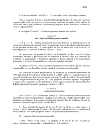 45/80

5° Le premier alinéa de l’article L. 6111-5 est remplacé par les dispositions suivantes :
« Sur le fondement de normes de qualité élaborées par la région à partir d’un cahier des
charges qu’elle arrête, peuvent être reconnus comme participant au service public régional de
l'orientation tout au long de la vie les organismes qui proposent à toute personne un ensemble de
services lui permettant : » ;
6° Le chapitre Ier du titre Ier est complété par deux sections ainsi rédigées :
« Section 3
« Le conseil en évolution professionnelle
« Art. L. 6111-6. - Toute personne peut bénéficier durant sa vie professionnelle d’un
conseil en évolution professionnelle, dont l’objectif est de favoriser l’évolution et la sécurisation
de son parcours professionnel. Ce conseil gratuit est mis en œuvre dans le cadre du service
public régional de l’orientation mentionné à l’article L. 6111-3.
« Il accompagne les projets d’évolution professionnelle, en lien avec les besoins
économiques existants et prévisibles dans les territoires. Il facilite l’accès à la formation, en
identifiant les qualifications et formations répondant au besoin exprimé et les financements
disponibles, et le recours, le cas échéant, au compte personnel de formation.
« L’offre de service du conseil en évolution professionnelle est définie par un cahier des
charges publié par voie d’arrêté du ministre chargé de la formation professionnelle.
« Le conseil en évolution professionnelle est assuré par les institutions mentionnées au
1° bis de l’article L. 5311-4 et aux articles L. 5312-1, L. 5314-1 et L. 6333-3, par l’institution en
charge de l’amélioration du fonctionnement du marché de l’emploi des cadres créée par l’accord
national interprofessionnel du 12 juillet 2011, ainsi que par les opérateurs régionaux désignés par
la région, après concertation au sein du bureau du comité régional de l’emploi, de l’orientation et
de la formation professionnelles mentionné à l’article L. 6123-3.
« Section 4
« Supports d’information
« Art. L. 6111-7. - Les informations relatives à l’offre de formation professionnelle sur
l’ensemble du territoire national et aux perspectives du marché de l’emploi correspondant à ces
formations sont intégrées à un système d’information national, dont les conditions de mise en
œuvre sont déterminées par décret en Conseil d’État. »
II. - Dans l’intitulé du chapitre IV du titre Ier du livre III de la sixième partie et à
l’article L. 6314-1 du même code, les mots : « à l’information, à l’orientation et à la qualification
professionnelle » sont remplacés par les mots : « à la qualification professionnelle ».
III. - Le code de l’éducation est ainsi modifié :
1° Dans l’intitulé de la section 3 du chapitre IV du titre Ier du livre II, avant les
mots : « formation professionnelle », est inséré le mot : « Orientation, » ;

 