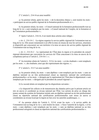 46/80

2° L’article L. 214-14 est ainsi modifié :
a) Au premier alinéa, après les mots : « de la deuxième chance », sont insérés les mots :
« participent au service public régional de la formation professionnelle et » ;
b) Au premier alinéa, les mots : « Conseil national de la formation professionnelle tout au
long de la vie » sont remplacés par les mots : « Conseil national de l’emploi, de la formation et
de l’orientation professionnelles » ;
3° Après l’article L. 214-16, il est inséré deux articles ainsi rédigés :
« Art. L. 214-16-1. - La région organise le service public régional de l’orientation tout au
long de la vie. Elle assure notamment à cet effet la mise en réseau de tous les services, structures
et dispositifs qui concourent sur son territoire à la mise en œuvre du service public régional de
l’orientation tout au long de la vie.
« Art. L. 214-16-2. - Le représentant de l’État dans la région et le président du conseil
régional déterminent par convention les services de l’État concourant à la mise en œuvre de la
compétence prévue à l’article L. 214-16-1. » ;
4° Au troisième alinéa de l’article L. 313-6, les mots : « et des étudiants » sont remplacés
par les mots : « , des étudiants, ainsi que des représentants des régions. » ;
5° L’article L. 313-7 est ainsi modifié :
a) Au premier alinéa, les mots : « sans diplôme » sont remplacés par les mots : « sans un
diplôme national ou un titre professionnel classé au répertoire national des certifications
professionnelles » et les mots : « désignés par le représentant de l’État dans le département » sont
remplacés par les mots : « désignés par le président du conseil régional » ;
b) Le second alinéa est remplacé par les dispositions suivantes :
« Le dispositif de collecte et de transmission des données prévu par le présent article est
mis en œuvre et coordonné au niveau national par l'État. Les actions de prise en charge des
jeunes sortant du système de formation initiale sans un diplôme national ou un titre professionnel
classé au répertoire national des certifications professionnelles sont mises en œuvre et
coordonnées au niveau local par la région en lien avec les autorités académiques. » ;
6° Au premier alinéa de l’article L. 313-8, avant les mots : « le service public de
l’orientation tout au long de la vie », sont insérés les mots : « Sous l’autorité de la région, » et les
mots : « sans diplôme » sont remplacés par les mots : « sans un diplôme national ou un titre
professionnel enregistré et classé au répertoire national des certifications professionnelles ».

 