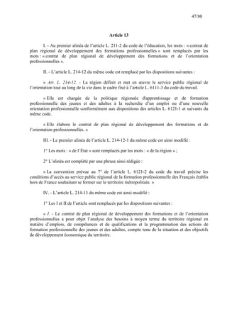 47/80

Article 13
I. - Au premier alinéa de l’article L. 211-2 du code de l’éducation, les mots : « contrat de
plan régional de développement des formations professionnelles » sont remplacés par les
mots : « contrat de plan régional de développement des formations et de l’orientation
professionnelles ».
II. - L’article L. 214-12 du même code est remplacé par les dispositions suivantes :
« Art. L. 214-12. - La région définit et met en œuvre le service public régional de
l’orientation tout au long de la vie dans le cadre fixé à l’article L. 6111-3 du code du travail.
« Elle est chargée de la politique régionale d'apprentissage et de formation
professionnelle des jeunes et des adultes à la recherche d’un emploi ou d’une nouvelle
orientation professionnelle conformément aux dispositions des articles L. 6121-1 et suivants du
même code.
« Elle élabore le contrat de plan régional de développement des formations et de
l’orientation professionnelles. »
III. - Le premier alinéa de l’article L. 214-12-1 du même code est ainsi modifié :
1° Les mots : « de l’État » sont remplacés par les mots : « de la région » ;
2° L’alinéa est complété par une phrase ainsi rédigée :
« La convention prévue au 7° de l’article L. 6121-2 du code du travail précise les
conditions d’accès au service public régional de la formation professionnelle des Français établis
hors de France souhaitant se former sur le territoire métropolitain. »
IV. - L’article L. 214-13 du même code est ainsi modifié :
1° Les I et II de l’article sont remplacés par les dispositions suivantes :
« I. - Le contrat de plan régional de développement des formations et de l’orientation
professionnelles a pour objet l’analyse des besoins à moyen terme du territoire régional en
matière d’emplois, de compétences et de qualifications et la programmation des actions de
formation professionnelle des jeunes et des adultes, compte tenu de la situation et des objectifs
de développement économique du territoire.

 