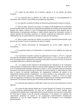 48/80

« Ce contrat de plan définit, sur le territoire régional et, le cas échéant, par bassin
d’emploi :
« 1° Les objectifs dans le domaine de l’offre de conseil et d’accompagnement en
orientation, afin d’assurer l’accessibilité aux programmes disponibles ;
« 2° Les objectifs en matière de filières de formation professionnelle initiale et continue ;
« 3° Dans sa partie consacrée aux jeunes, un schéma de développement de la formation
professionnelle initiale, favorisant une représentation équilibrée des femmes et des hommes dans
chacune des filières, incluant le cycle d’enseignement professionnel initial dispensé par les
établissements d’enseignement artistique et valant schéma régional des formations sociales et
schéma régional des formations sanitaires. Ce schéma comprend des dispositions relatives à
l’hébergement de ces jeunes destinées à faciliter leur parcours de formation ;
« 4° Dans sa partie consacrée aux adultes, les actions de formation professionnelle ayant
pour but de favoriser l’accès, le maintien et le retour à l’emploi ;
« 5° Un schéma prévisionnel de développement du service public régional de
l’orientation ;
« 6° Les priorités relatives à l’information, à l’orientation et à la validation des acquis de
l’expérience.
« Les conventions annuelles conclues en application de l’article L. 214-13-1 s’agissant
des cartes des formations professionnelles initiales et de l’article L. 6121-3 du code du travail et
du IV du présent article s’agissant des conventions sectorielles concourent à la mise en œuvre de
la stratégie définie par le contrat de plan régional.
« II. - Le contrat de plan régional de développement des formations et de l’orientation
professionnelles est élaboré par la région au sein du comité régional de l’emploi, de la formation
et de l’orientation professionnelles mentionné à l’article L. 6123-3 du même code sur la base des
documents d’orientation présentés par le président du conseil régional, le représentant de l’État
dans la région, les autorités académiques, les organisations syndicales de salariés et les
organisations professionnelles d’employeurs. Le comité procède à une concertation avec les
collectivités territoriales concernées, l’institution mentionnée à l’article L. 5312-1 du même
code, les organismes consulaires et des représentants d’organismes de formation professionnelle,
notamment l’Association nationale pour la formation professionnelle des adultes.
« Le contrat de plan régional est établi dans l’année qui suit le renouvellement du conseil
régional.
« Le contrat de plan régional adopté par le comité régional, de l’emploi, de la formation
et de l’orientation professionnelles est signé par le président du conseil régional après
consultation des départements et approbation par le conseil régional, ainsi que par le représentant
de l’État dans la région et par les autorités académiques. Il est proposé à la signature des
organisations syndicales de salariés et des organisations professionnelles d’employeurs
représentées au sein du comité régional, de l’emploi, de la formation et de l’orientation
professionnelles.

 