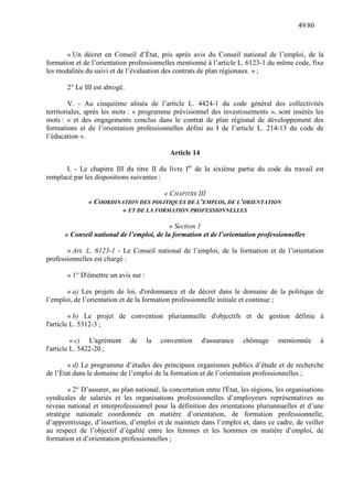 49/80

« Un décret en Conseil d’État, pris après avis du Conseil national de l’emploi, de la
formation et de l’orientation professionnelles mentionné à l’article L. 6123-1 du même code, fixe
les modalités du suivi et de l’évaluation des contrats de plan régionaux. » ;
2° Le III est abrogé.
V. - Au cinquième alinéa de l’article L. 4424-1 du code général des collectivités
territoriales, après les mots : « programme prévisionnel des investissements », sont insérés les
mots : « et des engagements conclus dans le contrat de plan régional de développement des
formations et de l’orientation professionnelles défini au I de l’article L. 214-13 du code de
l’éducation ».
Article 14
I. - Le chapitre III du titre II du livre Ier de la sixième partie du code du travail est
remplacé par les dispositions suivantes :
« CHAPITRE III
« COORDINATION DES POLITIQUES DE L’EMPLOI, DE L’ORIENTATION
« ET DE LA FORMATION PROFESSIONNELLES
« Section 1
« Conseil national de l’emploi, de la formation et de l’orientation professionnelles
« Art. L. 6123-1 - Le Conseil national de l’emploi, de la formation et de l’orientation
professionnelles est chargé :
« 1° D'émettre un avis sur :
« a) Les projets de loi, d'ordonnance et de décret dans le domaine de la politique de
l’emploi, de l’orientation et de la formation professionnelle initiale et continue ;
« b) Le projet de convention pluriannuelle d'objectifs et de gestion définie à
l'article L. 5312-3 ;
« c) L'agrément
l'article L. 5422-20 ;

de

la

convention

d'assurance

chômage

mentionnée

à

« d) Le programme d’études des principaux organismes publics d’étude et de recherche
de l’État dans le domaine de l’emploi de la formation et de l’orientation professionnelles ;
« 2° D’assurer, au plan national, la concertation entre l'État, les régions, les organisations
syndicales de salariés et les organisations professionnelles d’employeurs représentatives au
niveau national et interprofessionnel pour la définition des orientations pluriannuelles et d’une
stratégie nationale coordonnée en matière d’orientation, de formation professionnelle,
d’apprentissage, d’insertion, d’emploi et de maintien dans l’emploi et, dans ce cadre, de veiller
au respect de l’objectif d’égalité entre les femmes et les hommes en matière d’emploi, de
formation et d’orientation professionnelles ;

 