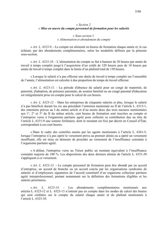 5/80

« Section 2
« Mise en œuvre du compte personnel de formation pour les salariés
« Sous-section 1
« Alimentation et abondement du compte
« Art. L. 6323-9. - Le compte est alimenté en heures de formation chaque année et, le cas
échéant, par des abondements complémentaires, selon les modalités définies par la présente
sous-section.
« Art. L. 6323-10. - L’alimentation du compte se fait à hauteur de 20 heures par année de
travail à temps complet jusqu’à l’acquisition d’un crédit de 120 heures puis de 10 heures par
année de travail à temps complet dans la limite d’un plafond total de 150 heures.
« Lorsque le salarié n’a pas effectué une durée de travail à temps complet sur l’ensemble
de l’année, l’alimentation est calculée à due proportion du temps de travail effectué.
« Art. L. 6323-11. - La période d'absence du salarié pour un congé de maternité, de
paternité, d'adoption, de présence parentale, de soutien familial ou un congé parental d'éducation
est intégralement prise en compte pour le calcul de ces heures.
« Art. L. 6323-12. - Dans les entreprises de cinquante salariés et plus, lorsque le salarié
n’a pas bénéficié durant les six ans précédant l’entretien mentionné au II de l’article L. 6315-1,
des entretiens prévus au I du même article et d’au moins deux des trois mesures mentionnées
aux 1°, 2° et 3° du II du même article, cent heures de formation sont inscrites au compte et
l’entreprise verse à l'organisme paritaire agréé pour collecter sa contribution due au titre de
l’article L. 6331-9 une somme forfaitaire, dont le montant est fixé par décret en Conseil d’État,
correspondant à ces cent heures.
« Dans le cadre des contrôles menés par les agents mentionnés à l’article L. 6361-5,
lorsque l’entreprise n’a pas opéré le versement prévu au premier alinéa ou a opéré un versement
insuffisant, elle est mise en demeure de procéder au versement de l’insuffisance constatée à
l’organisme paritaire agréé.
« A défaut, l'entreprise verse au Trésor public un montant équivalent à l’insuffisance
constatée majorée de 100 %. Les dispositions des deux derniers alinéas de l'article L. 6331-30
s'appliquent à ce versement.
« Art. L. 6323-13. - Le compte personnel de formation peut être abondé par un accord
d’entreprise, un accord de branche ou un accord conclu par les organisations syndicales de
salariés et d’employeurs signataires de l’accord constitutif d’un organisme collecteur paritaire
agréé interprofessionnel, portant notamment sur la définition des formations éligibles et les
salariés prioritaires.
« Art. L. 6323-14. - Les abondements complémentaires mentionnés aux
articles L. 6323-12 et L. 6323-13 n’entrent pas en compte dans les modes de calcul des heures
qui sont créditées sur le compte du salarié chaque année et du plafond mentionnés à
l’article L. 6323-10.

 