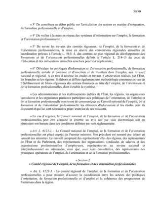 50/80

« 3° De contribuer au débat public sur l'articulation des actions en matière d’orientation,
de formation professionnelle et d’emploi ;
« 4° De veiller à la mise en réseau des systèmes d’information sur l’emploi, la formation
et l’orientation professionnelle ;
« 5° De suivre les travaux des comités régionaux, de l’emploi, de la formation et de
l’orientation professionnelles, la mise en œuvre des conventions régionales annuelles de
coordination prévues à l’article L. 5611-4, des contrats de plan régional de développement des
formations et de l’orientation professionnelles définis à l’article L. 214-13 du code de
l’éducation et des conventions annuelles conclues pour leur application ;
« 6° D'évaluer les politiques d'information et d'orientation professionnelle, de formation
professionnelle initiale et continue et d’insertion et de maintien dans l’emploi, aux niveaux
national et régional. A ce titre il recense les études et travaux d’observation réalisés par l’État,
les branches et les régions. Il élabore et diffuse également une méthodologie commune en vue de
l’établissement de bilans régionaux des actions financées au titre de l’emploi, de l’orientation et
de la formation professionnelles, dont il établit la synthèse.
« Les administrations et les établissements publics de l'État, les régions, les organismes
consulaires et les organismes paritaires participant aux politiques de l’orientation, de l’emploi et
de la formation professionnelle sont tenus de communiquer au Conseil national de l’emploi, de la
formation et de l’orientation professionnelle les éléments d'information et les études dont ils
disposent et qui lui sont nécessaires pour l'exercice de ses missions.
« En cas d’urgence, le Conseil national de l’emploi, de la formation et de l’orientation
professionnelles, peut être consulté et émettre un avis soit par voie électronique, soit en
réunissant son bureau dans des conditions définies par voie réglementaire.
« Art. L. 6123-2. - Le Conseil national de l’emploi, de la formation et de l’orientation
professionnelles est placé auprès du Premier ministre. Son président est nommé par décret en
conseil des ministres. Le conseil comprend des représentants élus des régions, des représentants
de l'État et du Parlement, des représentants des organisations syndicales de salariés et des
organisations professionnelles d’employeurs, représentatives au niveau national et
interprofessionnel ou intéressées, ainsi que, avec voix consultative, des représentants des
principaux opérateurs de l’emploi, de l’orientation et de la formation professionnelles.
« Section 2
« Comité régional de l’emploi, de la formation et de l’orientation professionnelles
« Art. L. 6123-3. - Le comité régional de l’emploi, de la formation et de l’orientation
professionnelles a pour mission d’assurer la coordination entre les acteurs des politiques
d’orientation, de formation professionnelle et d’emploi et la cohérence des programmes de
formations dans la région.

 