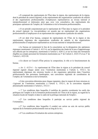 51/80

« Il comprend des représentants de l'État dans la région, des représentants de la région,
dont le président du conseil régional, et des représentants des organisations syndicales de salariés
et des organisations professionnelles d’employeurs représentatives au niveau national et
interprofessionnel et intéressées ainsi que, avec voix consultative, des représentants des
principaux opérateurs de l’emploi, de l’orientation et de la formation professionnelles.
« Il est présidé conjointement par le représentant de l’État dans la région et le président
du conseil régional. La vice-présidence est assurée par un représentant des organisations
professionnelles d’employeurs et un représentant des organisations syndicales de salariés.
« Il est doté d’un bureau, composé de représentants de l’État, de la région et des
représentants régionaux des organisations syndicales de salariés et des organisations
professionnelles d’employeurs représentatives au niveau national et interprofessionnel.
« Le bureau est notamment le lieu de la concertation sur la désignation des opérateurs
régionaux mentionnés à l’article L. 6111-6, sur la répartition des fonds de la taxe d’apprentissage
non affectés par les entreprises, mentionnée à l’article L. 6241-2, et sur les listes des formations
éligibles au compte personnel de formation mentionnées au 3° de l’article L. 6323-15 et au 2° de
l’article L. 6323-20.
« Un décret en Conseil d’État précise la composition, le rôle et le fonctionnement du
bureau.
« Art. L. 6123-4. - Le représentant de l’État dans la région et le président du conseil
régional signent chaque année avec l’institution mentionnée à l’article L. 5312-1, les
représentants régionaux des missions locales et des organismes spécialisés dans l’insertion
professionnelle des personnes handicapées, une convention régionale de coordination de
l’emploi, de l’orientation et de la formation.
« Cette convention détermine pour chaque signataire, dans le respect de leurs missions et,
s’agissant de l’institution mentionnée à l’article L. 5312-1, de la convention tripartite
pluriannuelle mentionnée à l’article L. 5312-3 :
« 1° Les conditions dans lesquelles il mobilise de manière coordonnée les outils des
politiques de l’emploi et de la formation professionnelle de l’État et de la région, au regard de la
situation locale de l'emploi et dans le cadre de la politique nationale de l'emploi ;
« 2° Les conditions dans lesquelles il participe au service public régional de
l’orientation ;
« 3° Les conditions dans lesquelles il conduit son action au sein du service public
régional de la formation professionnelle tout au long de la vie ;
« 4° Les conditions d’évaluation des actions entreprises.

 