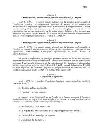 52/80

« Section 3
« Comité paritaire national pour la formation professionnelle et l’emploi
« Art. L. 6123-5. - Le comité paritaire national pour la formation professionnelle et
l’emploi est constitué des organisations syndicales de salariés et des organisations
professionnelles d’employeurs représentatives au niveau national et interprofessionnel. Il définit
les orientations politiques paritaires en matière de formation et d’emploi, assure leur suivi et leur
coordination avec les politiques menées par les autres acteurs. Il élabore la liste nationale des
formations éligibles au compte personnel de formation au niveau national et interprofessionnel
dans les conditions prévues aux articles L. 6323-15 et L. 6323-20.
« Section 4
« Comité paritaire régional pour la formation professionnelle et l’emploi
« Art. L. 6123-6. - Le comité paritaire régional pour la formation professionnelle et
l’emploi est constitué des représentants régionaux des organisations syndicales et des
organisations professionnelles d’employeurs représentatives au niveau national et
interprofessionnel.
« Il assure le déploiement des politiques paritaires définies par les accords nationaux
interprofessionnels en matière de formation et d’emploi, en coordination avec les autres acteurs
régionaux. Il est consulté notamment sur la carte régionale des formations professionnelles
initiales mentionnée au troisième alinéa de l’article L. 214-13-1 du code de l’éducation. Il établit
les listes régionales des formations éligibles au compte personnel de formation dans les
conditions prévues aux articles L. 6323-15 et L. 6323-20 du présent code.
« Section 5
« Dispositions d’application
« Art. L. 6123-7. - Les modalités d’application du présent chapitre sont définies par décret
en Conseil d’État. »
II. - Le même code est ainsi modifié :
1° L’article L. 2 est ainsi modifié :
a) Les mots : « , au Comité supérieur de l’emploi ou au Conseil national de la formation
professionnelle tout au long de la vie » sont remplacés par les mots : « ou au Conseil national de
l’emploi, de la formation et de l’orientation professionnelles » ;
b) La référence L. 5112-1 est supprimée ;
2° Le chapitre II du titre Ier du livre Ier de la cinquième partie est ainsi modifié :
a) L’intitulé de la section unique est supprimé ;
b) L’article L. 5112-1 est abrogé ;

 