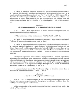 55/80

« 3° Dont les entreprises adhérentes, à jour de leur cotisation, représentent au moins 8 %
de l’ensemble des entreprises adhérant à des organisations professionnelles d'employeurs de la
branche satisfaisant aux critères mentionnés aux 1° à 4° de l’article L. 2151-1 et ayant fait la
déclaration de candidature prévue à l’article L. 2152-3. Le nombre d’entreprises adhérant à ces
organisations est attesté pour chacune d’elles par un commissaire aux comptes, dans des
conditions déterminées par voie règlementaire. La mesure de l'audience s'effectue tous les quatre
ans.
« Section 2
« Représentativité patronale au niveau national et interprofessionnel
« Art. L. 2152-2. - Sont représentatives au niveau national et interprofessionnel les
organisations professionnelles d'employeurs :
« 1° Qui satisfont aux critères mentionnés aux 1° à 5° de l'article L. 2151-1 ;
« 2° Dont les organisations adhérentes sont représentatives à la fois dans des branches de
l’industrie, de la construction, du commerce et des services ;
« 3° Dont les organisations adhérentes, à jour de leur cotisation, regroupent au moins 8 %
de l’ensemble des entreprises adhérant à des organisations professionnelles d'employeurs qui ont
fait une déclaration de candidature en application de l’article L. 2152-3. Le nombre d’entreprises
adhérant à ces organisations est attesté pour chacune d’elles dans des conditions déterminées par
voie règlementaire, par un commissaire aux comptes. La mesure de l'audience s'effectue tous les
quatre ans.
« Lorsqu’une organisation professionnelle d’employeurs adhère à plusieurs organisations
professionnelles d’employeurs ayant statutairement vocation à être présentes au niveau national
et interprofessionnel, elle répartit entre ces organisations, pour permettre la mesure de l’audience
prévue au présent article, ses entreprises adhérentes et les salariés qu’elles emploient. Elle ne
peut affecter à chacune de ces organisations une part d’entreprises et de salariés inférieure à un
pourcentage fixé par décret, compris entre 10 % et 20 %.
« L’organisation professionnelle d’employeurs indique la répartition retenue dans la
déclaration de candidature mentionnée à l’article L. 2152-3.
« Section 3
« Établissement de la représentativité patronale
« Art. L. 2152-3. - Pour l’établissement de leur représentativité en application du présent
chapitre, les organisations professionnelles d’employeurs se déclarent candidates dans des
conditions déterminées par voie règlementaire.
« Elles indiquent à cette occasion leur nombre d’entreprises adhérentes et le nombre des
salariés qu’elles emploient.

 
