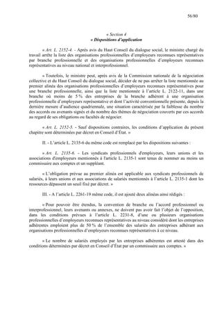 56/80

« Section 4
« Dispositions d’application
« Art. L. 2152-4. - Après avis du Haut Conseil du dialogue social, le ministre chargé du
travail arrête la liste des organisations professionnelles d’employeurs reconnues représentatives
par branche professionnelle et des organisations professionnelles d’employeurs reconnues
représentatives au niveau national et interprofessionnel.
« Toutefois, le ministre peut, après avis de la Commission nationale de la négociation
collective et du Haut Conseil du dialogue social, décider de ne pas arrêter la liste mentionnée au
premier alinéa des organisations professionnelles d’employeurs reconnues représentatives pour
une branche professionnelle, ainsi que la liste mentionnée à l’article L. 2122-11, dans une
branche où moins de 5 % des entreprises de la branche adhèrent à une organisation
professionnelle d’employeurs représentative et dont l’activité conventionnelle présente, depuis la
dernière mesure d’audience quadriennale, une situation caractérisée par la faiblesse du nombre
des accords ou avenants signés et du nombre des thèmes de négociation couverts par ces accords
au regard de ses obligations ou facultés de négocier.
« Art. L. 2152-5. - Sauf dispositions contraires, les conditions d’application du présent
chapitre sont déterminées par décret en Conseil d’État. »
II. - L’article L. 2135-6 du même code est remplacé par les dispositions suivantes :
« Art. L. 2135-6. - Les syndicats professionnels d'employeurs, leurs unions et les
associations d'employeurs mentionnés à l'article L. 2135-1 sont tenus de nommer au moins un
commissaire aux comptes et un suppléant.
« L’obligation prévue au premier alinéa est applicable aux syndicats professionnels de
salariés, à leurs unions et aux associations de salariés mentionnés à l’article L. 2135-1 dont les
ressources dépassent un seuil fixé par décret. »
III. - A l’article L. 2261-19 même code, il est ajouté deux alinéas ainsi rédigés :
« Pour pouvoir être étendus, la convention de branche ou l’accord professionnel ou
interprofessionnel, leurs avenants ou annexes, ne doivent pas avoir fait l’objet de l’opposition,
dans les conditions prévues à l’article L. 2231-8, d’une ou plusieurs organisations
professionnelles d’employeurs reconnues représentatives au niveau considéré dont les entreprises
adhérentes emploient plus de 50 % de l’ensemble des salariés des entreprises adhérant aux
organisations professionnelles d’employeurs reconnues représentatives à ce niveau.
« Le nombre de salariés employés par les entreprises adhérentes est attesté dans des
conditions déterminées par décret en Conseil d’État par un commissaire aux comptes. »

 