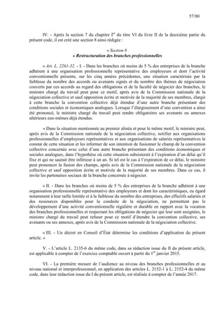 57/80

IV. - Après la section 7 du chapitre Ier du titre VI du livre II de la deuxième partie du
présent code, il est créé une section 8 ainsi rédigée :
« Section 8
« Restructuration des branches professionnelles
« Art. L. 2261-32. - I. - Dans les branches où moins de 5 % des entreprises de la branche
adhérent à une organisation professionnelle représentative des employeurs et dont l’activité
conventionnelle présente, sur les cinq années précédentes, une situation caractérisée par la
faiblesse du nombre des accords ou avenants signés et du nombre des thèmes de négociation
couverts par ces accords au regard des obligations et de la faculté de négocier des branches, le
ministre chargé du travail peut pour ce motif, après avis de la Commission nationale de la
négociation collective et sauf opposition écrite et motivée de la majorité de ses membres, élargir
à cette branche la convention collective déjà étendue d’une autre branche présentant des
conditions sociales et économiques analogues. Lorsque l’élargissement d’une convention a ainsi
été prononcé, le ministre chargé du travail peut rendre obligatoires ses avenants ou annexes
ultérieurs eux-mêmes déjà étendus.
« Dans la situation mentionnée au premier alinéa et pour le même motif, le ministre peut,
après avis de la Commission nationale de la négociation collective, notifier aux organisations
professionnelles d’employeurs représentatives et aux organisations de salariés représentatives le
constat de cette situation et les informer de son intention de fusionner le champ de la convention
collective concernée avec celui d’une autre branche présentant des conditions économiques et
sociales analogues, dans l’hypothèse où cette situation subsisterait à l’expiration d’un délai qu’il
fixe et qui ne saurait être inférieur à un an. Si tel est le cas à l’expiration de ce délai, le ministre
peut prononcer la fusion des champs, après avis de la Commission nationale de la négociation
collective et sauf opposition écrite et motivée de la majorité de ses membres. Dans ce cas, il
invite les partenaires sociaux de la branche concernée à négocier.
« II. - Dans les branches où moins de 5 % des entreprises de la branche adhérent à une
organisation professionnelle représentative des employeurs et dont les caractéristiques, eu égard
notamment à leur taille limitée et à la faiblesse du nombre des entreprises, des effectifs salariés et
des ressources disponibles pour la conduite de la négociation, ne permettent pas le
développement d’une activité conventionnelle régulière et durable en rapport avec la vocation
des branches professionnelles et respectant les obligations de négocier qui leur sont assignées, le
ministre chargé du travail peut refuser pour ce motif d’étendre la convention collective, ses
avenants ou ses annexes, après avis de la Commission nationale de la négociation collective.
« III. - Un décret en Conseil d’État détermine les conditions d’application du présent
article. »
V. - L’article L. 2135-6 du même code, dans sa rédaction issue du II du présent article,
est applicable à compter de l’exercice comptable ouvert à partir du 1er janvier 2015.
VI. - La première mesure de l’audience au niveau des branches professionnelles et au
niveau national et interprofessionnel, en application des articles L. 2152-1 à L. 2152-4 du même
code, dans leur rédaction issue du I du présent article, est réalisée à compter de l’année 2017.

 
