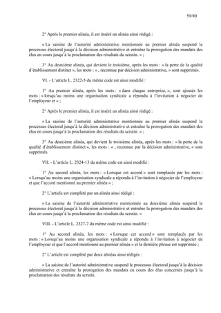 59/80

2° Après le premier alinéa, il est inséré un alinéa ainsi rédigé :
« La saisine de l’autorité administrative mentionnée au premier alinéa suspend le
processus électoral jusqu’à la décision administrative et entraîne la prorogation des mandats des
élus en cours jusqu’à la proclamation des résultats du scrutin. » ;
3° Au deuxième alinéa, qui devient le troisième, après les mots : « la perte de la qualité
d’établissement distinct », les mots : « , reconnue par décision administrative, » sont supprimés.
VI. - L’article L. 2322-5 du même code est ainsi modifié :
1° Au premier alinéa, après les mots : « dans chaque entreprise, », sont ajoutés les
mots : « lorsqu’au moins une organisation syndicale a répondu à l’invitation à négocier de
l’employeur et » ;
2° Après le premier alinéa, il est inséré un alinéa ainsi rédigé :
« La saisine de l’autorité administrative mentionnée au premier alinéa suspend le
processus électoral jusqu’à la décision administrative et entraîne la prorogation des mandats des
élus en cours jusqu’à la proclamation des résultats du scrutin. » ;
3° Au deuxième alinéa, qui devient le troisième alinéa, après les mots : « la perte de la
qualité d’établissement distinct », les mots : « , reconnue par la décision administrative, » sont
supprimés.
VII. - L’article L. 2324-13 du même code est ainsi modifié :
1° Au second alinéa, les mots : « Lorsque cet accord » sont remplacés par les mots :
« Lorsqu’au moins une organisation syndicale a répondu à l’invitation à négocier de l’employeur
et que l’accord mentionné au premier alinéa » ;
2° L’article est complété par un alinéa ainsi rédigé :
« La saisine de l’autorité administrative mentionnée au deuxième alinéa suspend le
processus électoral jusqu’à la décision administrative et entraîne la prorogation des mandats des
élus en cours jusqu’à la proclamation des résultats du scrutin. »
VIII. - L’article L. 2327-7 du même code est ainsi modifié :
1° Au second alinéa, les mots : « Lorsque cet accord » sont remplacés par les
mots : « Lorsqu’au moins une organisation syndicale a répondu à l’invitation à négocier de
l’employeur et que l’accord mentionné au premier alinéa » et la dernière phrase est supprimée ;
2° L’article est complété par deux alinéas ainsi rédigés :
« La saisine de l’autorité administrative suspend le processus électoral jusqu’à la décision
administrative et entraîne la prorogation des mandats en cours des élus concernés jusqu’à la
proclamation des résultats du scrutin.

 