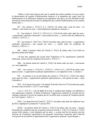 60/80

« Même si elles interviennent alors que le mandat de certains membres n’est pas expiré,
la détermination du nombre d’établissements distincts et la répartition des sièges entre les
établissements et les différentes catégories sont appliquées sans qu'il y ait lieu d'attendre la date
normale de renouvellement de toutes les délégations des comités d'établissement ou de certaines
d'entre elles. »
IX. - Aux articles L. 2314-3-1 et L. 2324-4-1 du même code, avant les mots : « la
validité », sont insérés les mots : « Sauf dispositions législatives contraires, ».
X. - Aux articles L. 2314-12, L. 2314-13 et L. 2314-23 du même code, après les mots :
« organisations syndicales intéressées », sont insérés les mots : « , conclu selon les conditions de
l’article L. 2314-3-1, ».
XI. - Aux articles L. 2324-7 et L. 2324-21 du même code, après les mots : « organisations
syndicales intéressées », sont ajoutés les mots : « , conclu selon les conditions de
l’article L. 2324-4-1, ».
XII. - Après le premier alinéa de l’article L. 2314-1 du même code, il est inséré un
deuxième alinéa ainsi rédigé :
« Il peut être augmenté par accord entre l'employeur et les organisations syndicales
intéressées, conclu selon les conditions de l'article L. 2314-3-1 ».
XIII. - Au dernier alinéa de l’article L. 2324-1 du même code, les mots : « convention
ou » sont supprimés.
XIV. - Aux articles L. 2314-10, L. 2314-22, L. 2324-12 et L. 2324-20 du même code,
après les mots : « organisations syndicales représentatives », est supprimé le mot : « existant ».
XV. - Au premier et au second alinéas des articles L. 2314-20 et L. 2324-18 du même
code, après les mots : « organisations syndicales représentatives », sont ajoutés les mots : « dans
l’entreprise ».
XVI. - Il est ajouté à la section 1 du chapitre II du titre II du livre Ier de la deuxième partie
du même code un article L. 2122-3-1 ainsi rédigé :
« Art. L. 2122-3-1. - Lors du dépôt de la liste, le syndicat peut indiquer son affiliation à
une organisation syndicale. A défaut d’indication, l’organisation syndicale ne recueille pas les
suffrages exprimés en faveur du syndicat qui lui est affilié pour la mesure de l’audience prévue
au 5° de l’article L. 2121-1. »
XVII. - Les dispositions de l’article L. 2122-3-1 du même code, dans leur rédaction issue
du XVI, s’appliquent à compter du 1er janvier 2015.
XVIII. - Au premier alinéa de l’article L. 2143-11 du même code, les mots : « lorsque
l'ensemble des conditions prévues au premier alinéa de l'article L. 2143-3 et à l'article L. 2143-6
cessent d'être réunies. » sont remplacés par les mots : « au plus tard lors du premier tour des
élections de l’institution représentative du personnel renouvelant l’institution dont l’élection
avait permis de reconnaître la représentativité de l’organisation syndicale l’ayant désigné. »

 